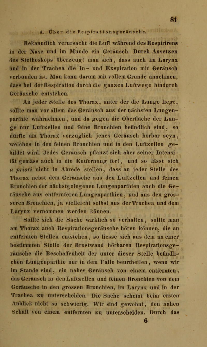 A. Über die Respirati onsgeräusche. Bekanntlich verursacht die Luft während des Respirirens in der Nase und im Munde ein Geräusch. Durch Ansetzen des Stethoskops überzeugt man sich, dass auch im Larynx und in der Trachea die In- und Exspiration mit Geräusch verbunden ist. Man kann darum mit vollem Grunde annehmen, dass bei der Respiration durch die ganzen Luftwege hindurch Geräusche entstehen. An jeder Stelle des Thorax, unter der die Lunge liegt, sollte man vor allem das Geräusch aus der nächsten Lungen- parthie wahrnehmen, und da gegen die Oberfläche der Lun- ge nur Luftzellen und feine Bronchien befindlich sind, so dürfte am Thorax vorzüglich jenes Geräusch hörbar seyn, welches in den feinen Bronchien und in den Luftzellen ge- bildet wird. Jedes Geräusch pflanzt sich aber seiner Intensi- tät gemäss auch in die Entfernung fort, und so lässt sich a priori nicht in Abrede stellen, dass an jeder Stelle des Thorax nebst dem Geräusche aus den Luftzellen und feinen Bronchien der nächstgelegenen Lungenparthien auch die Ge- räusche aus entfernteren Lungenparthien, und aus den grös- seren Bronchien, ja vielleicht selbst aus der Trachea und dem Larynx vernommen werden können. Sollte sich die Sache wirklich so verhalten, sollte man am Thorax auch Respirationsgeräusche hören können, die an entfernten Stellen entstehen, so liesse sich aus dem an einer bestimmten Stelle der Brustwand hörbaren Respirationsge- räusche die Beschaffenheit der unter dieser Stelle befindli- chen Lungenparthie nur in dem Falle beurtheilen, wenn wir im Stande sind, ein nahes Geräusch von einem entfernten, das Geräusch in den Luftzellen und feinen Bronchien von dem Geräusche in den grossen Bronchien, im Larynx und in der Trachea zu unterscheiden. Die Sache scheint beim ersten Anblick nicht so schwierig. Wir sind gewohnt, den nahen Schall von einem entfernten zu unterscheiden. Durch das 6