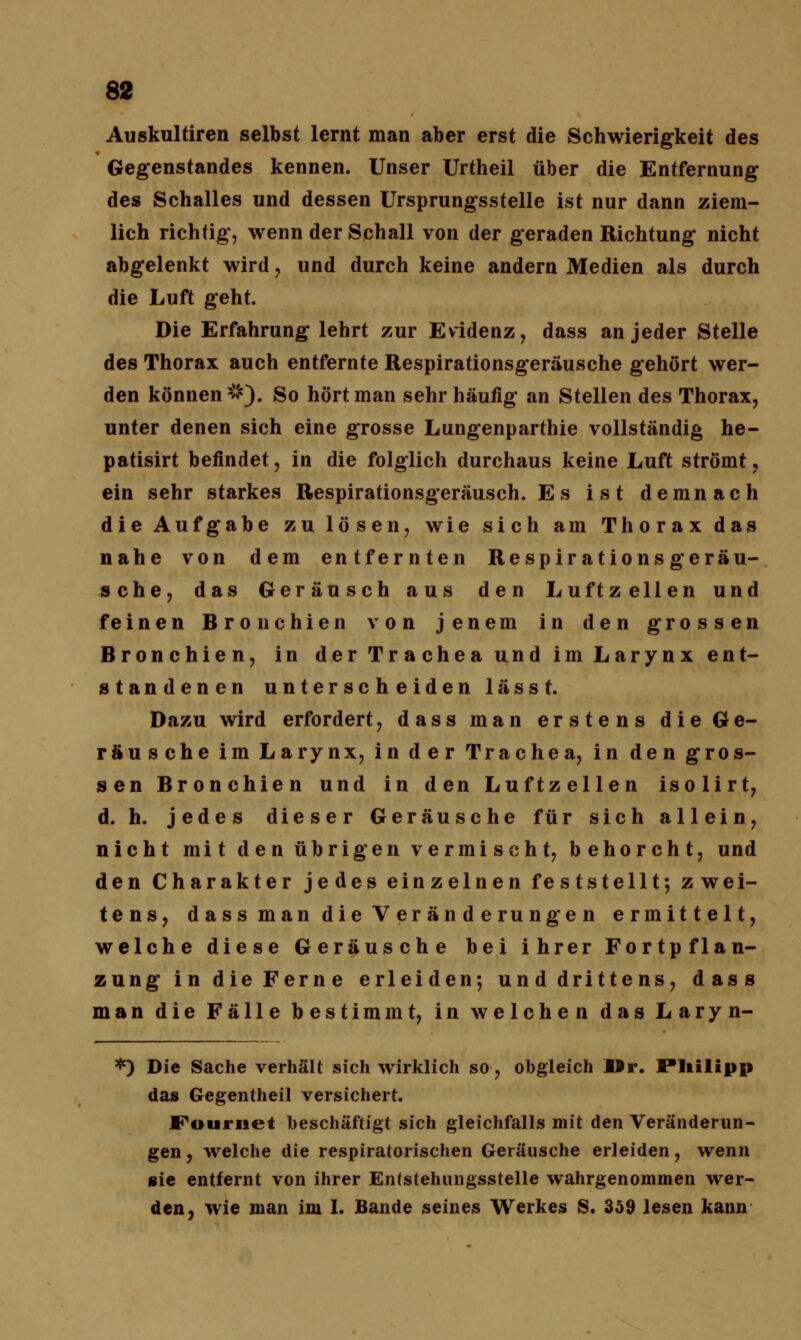 Auskultiren selbst lernt man aber erst die Schwierigkeit des Gegenstandes kennen. Unser Urtheil über die Entfernung des Schalles und dessen Ursprungsstelle ist nur dann ziem- lich richtig, wenn der Schall von der geraden Richtung nicht abgelenkt wird , und durch keine andern Medien als durch die Luft geht. Die Erfahrung lehrt zur Evidenz, dass an jeder Stelle des Thorax auch entfernte Respirationsgeräusche gehört wer- den können2'). So hört man sehr häufig an Stellen des Thorax, unter denen sich eine grosse Lungenparthie vollständig he- patisirt befindet, in die folglich durchaus keine Luft strömt, ein sehr starkes Respirationsgeräusch. Es ist demnach die Aufgabe zu lösen, wie sich am Thorax das nahe von dem entfernten Respirationsgeräu- sche, das Geräusch aus den Luftzellen und feinen Bronchien von jenem in den grossen Bronchien, in der Trachea und im Larynx ent- standenen unterscheiden lässt. Dazu wird erfordert, dass man erstens die Ge- räusche im Larynx, in der Trachea, in den gros- sen Bronchien und in den Luftzellen isolirt, d. h. jedes dieser Geräusche für sich allein, nicht mit den übrigen vermischt, behorcht, und den Charakter jedes einzelnen feststellt; zwei- tens, dass man die Veränderungen ermittelt, welche diese Geräusche bei ihrer Fortpflan- zung in die Ferne erleiden-, und drittens, dass man die Fälle bestimmt, in welchen das Laryn- *) Die Sache verhält sich wirklich so, obgleich Mr. Philipp das Gegentheil versichert. F'ournet beschäftigt sich gleichfalls mit den Veränderun- gen , welche die respiratorischen Geräusche erleiden, wenn sie entfernt von ihrer Entstehungsstelle wahrgenommen wer- den, wie man im I. Bande seines Werkes S. 359 lesen kann