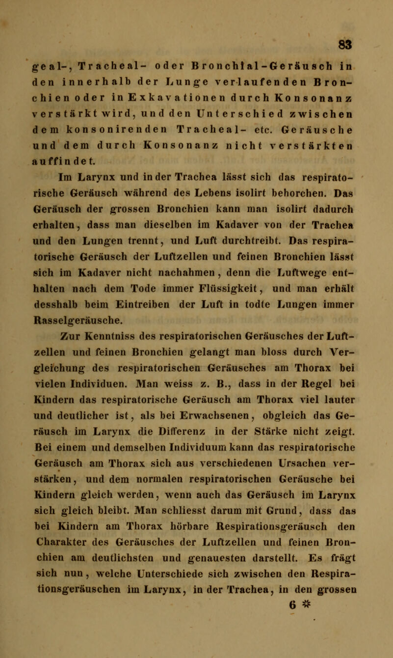 g e a 1-, Tracheal- oder Bronchtal-Gerä'usch in den innerhalb der Lunge verlaufenden Bron- chien oder in Exkavationen durch Konsonanz verstärkt wird, und den Unterschied zwischen dem kon s oniren den Tracheal- etc. Geräusche und dem durch Konsonanz nicht verstärkten au ff in de t. Im Larynx und in der Trachea lässt sich das respirato- rische Geräusch während des Lebens isolirt behorchen. Das Geräusch der grossen Bronchien kann man isolirt dadurch erhalten, dass man dieselben im Kadaver von der Trachea und den Lungen trennt, und Luft durchtreibt. Das respira- torische Geräusch der Luftzellen und feinen Bronchien lässt sich im Kadaver nicht nachahmen, denn die Luftwege ent- halten nach dem Tode immer Flüssigkeit, und man erhält desshalb beim Eintreiben der Luft in todte Lungen immer Rasselgeräusche. Zur Kenntniss des respiratorischen Geräusches der Luft- zellen und feinen Bronchien gelangt man bloss durch Ver- gleichung des respiratorischen Geräusches am Thorax bei vielen Individuen. Man weiss z. B., dass in der Regel bei Kindern das respiratorische Geräusch am Thorax viel lauter und deutlicher ist, als bei Erwachsenen, obgleich das Ge- räusch im Larynx die Differenz in der Stärke nicht zeigt. Bei einem und demselben Individuum kann das respiratorische Geräusch am Thorax sich aus verschiedenen Ursachen ver- stärken, und dem normalen respiratorischen Geräusche bei Kindern gleich werden, wenn auch das Geräusch im Larynx sich gleich bleibt. Man schliesst darum mit Grund, dass das bei Kindern am Thorax hörbare Respirationsgeräusch den Charakter des Geräusches der Luftzellen und feinen Bron- chien am deutlichsten und genauesten darstellt. Es fragt sich nun, welche Unterschiede sich zwischen den Respira- tionsgeräuschen im Larynx, in der Trachea, in den grossen