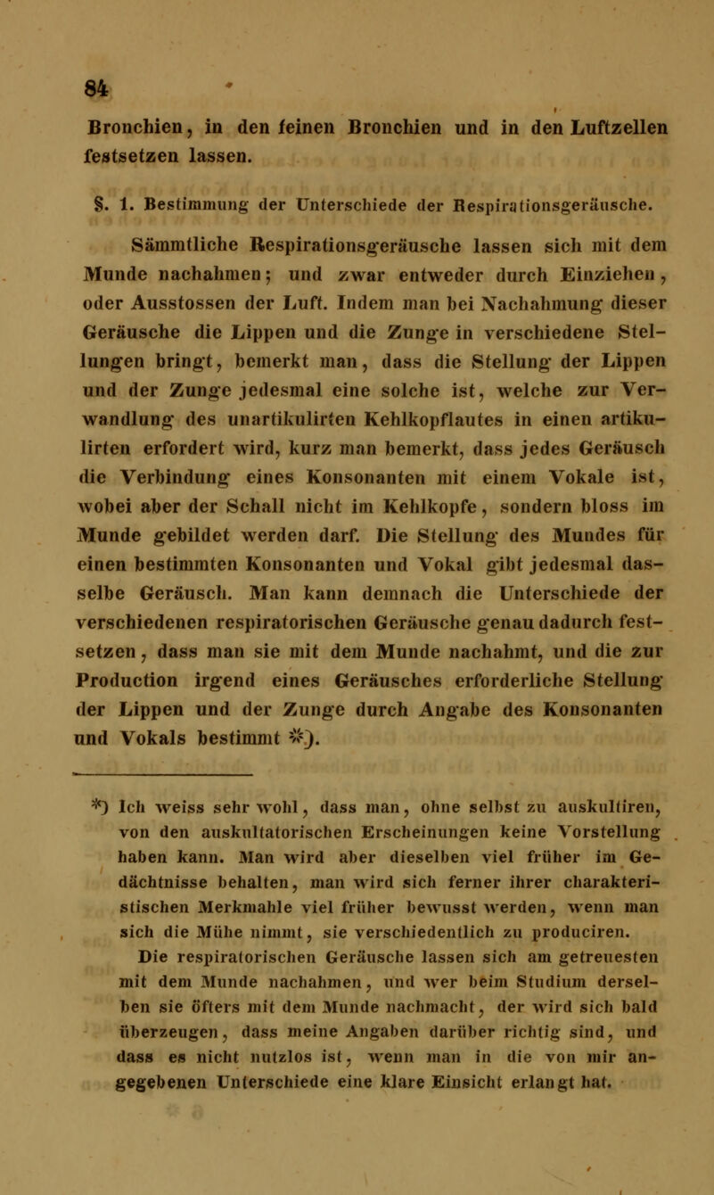 Bronchien, in den feinen Bronchien und in den Luftzellen festsetzen lassen. §. 1. Bestimmung der Unterschiede der Respirationsgeräusche. Sämmtliche Respirationsgeräusche lassen sich mit dem Munde nachahmen; und zwar entweder durch Einziehen , oder Ausstossen der Luft. Indem man bei Nachahmung dieser Geräusche die Lippen und die Zunge in verschiedene Stel- lungen bringt, bemerkt man, dass die Stellung- der Lippen und der Zunge jedesmal eine solche ist, welche zur Ver- wandlung* des unartikulirten Kehlkopflautes in einen artiku- lirten erfordert wird, kurz man bemerkt, dass jedes Geräusch die Verbindung' eines Konsonanten mit einem Vokale ist, wobei aber der Schall nicht im Kehlkopfe, sondern bloss im Munde gebildet werden darf. Die Stellung* des Mundes für einen bestimmten Konsonanten und Vokal gibt jedesmal das- selbe Geräusch. Man kann demnach die Unterschiede der verschiedenen respiratorischen Geräusche genau dadurch fest- setzen , dass man sie mit dem Munde nachahmt, und die zur Production irgend eines Geräusches erforderliche Stellung* der Lippen und der Zunge durch Angabe des Konsonanten und Vokals bestimmt #). *) Ich weiss sehr wohl, dass man, ohne seihst zu auskultiren, von den auskultatorischen Erscheinungen keine Vorstellung haben kann. Man wird aber dieselben viel früher im Ge- dächtnisse behalten, man wird sich ferner ihrer charakteri- stischen Merkmahle viel früher bewusst werden, wenn man sich die Mühe nimmt, sie verschiedentlich zu produciren. Die respiratorischen Geräusche lassen sich am getreuesten mit dem Munde nachahmen, und wer beim Studium dersel- ben sie öfters mit dem Munde nachmacht, der wird sich bald überzeugen, dass meine Angaben darüber richtig sind, und dass es nicht nutzlos ist, wenn man in die von mir an- gegebenen Unterschiede eine klare Einsicht erlangt hat.