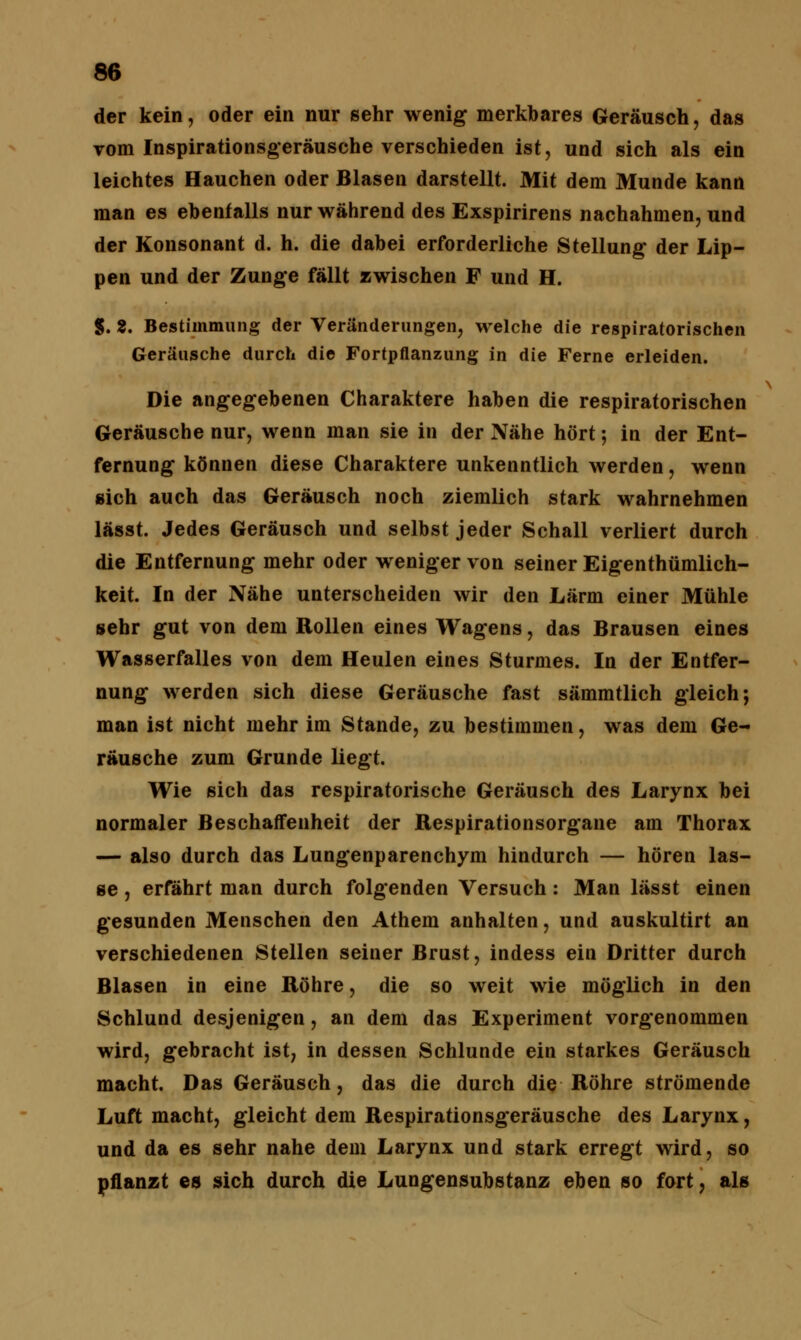 der kein, oder ein nur sehr wenig merkbares Geräusch, das vom Inspirationsgeräusche verschieden ist, und sich als ein leichtes Hauchen oder Blasen darstellt. Mit dem Munde kann man es ebenfalls nur während des Exspirirens nachahmen, und der Konsonant d. h. die dabei erforderliche Stellung der Lip- pen und der Zunge fällt zwischen F und H. 5. 2. Bestimmung der Veränderungen, welche die respiratorischen Geräusche durch die Fortpflanzung in die Ferne erleiden. Die angegebenen Charaktere haben die respiratorischen Geräusche nur, wenn man sie in der Nähe hört; in der Ent- fernung können diese Charaktere unkenntlich werden, wenn sich auch das Geräusch noch ziemlich stark wahrnehmen lässt. Jedes Geräusch und selbst jeder Schall verliert durch die Entfernung mehr oder weniger von seiner Eigenthümlich- keit. In der Nähe unterscheiden wir den Lärm einer Mühle sehr gut von dem Rollen eines Wagens, das Brausen eines Wasserfalles von dem Heulen eines Sturmes. In der Entfer- nung werden sich diese Geräusche fast sämmtlich gleich; man ist nicht mehr im Stande, zu bestimmen, was dem Ge- räusche zum Grunde liegt. Wie sich das respiratorische Geräusch des Larynx bei normaler Beschaffenheit der Respirationsorgane am Thorax — also durch das Lungenparenchym hindurch — hören las- se , erfährt man durch folgenden Versuch: Man lässt einen gesunden Menschen den Athem anhalten, und auskultirt an verschiedenen Stellen seiner Brust, indess ein Dritter durch Blasen in eine Röhre, die so weit wie möglich in den Schlund desjenigen, an dem das Experiment vorgenommen wird, gebracht ist, in dessen Schlünde ein starkes Geräusch macht. Das Geräusch, das die durch die Röhre strömende Luft macht, gleicht dem Respirationsgeräusche des Larynx, und da es sehr nahe dem Larynx und stark erregt wird, so pflanzt es sich durch die Lungensubstanz eben so fort, als