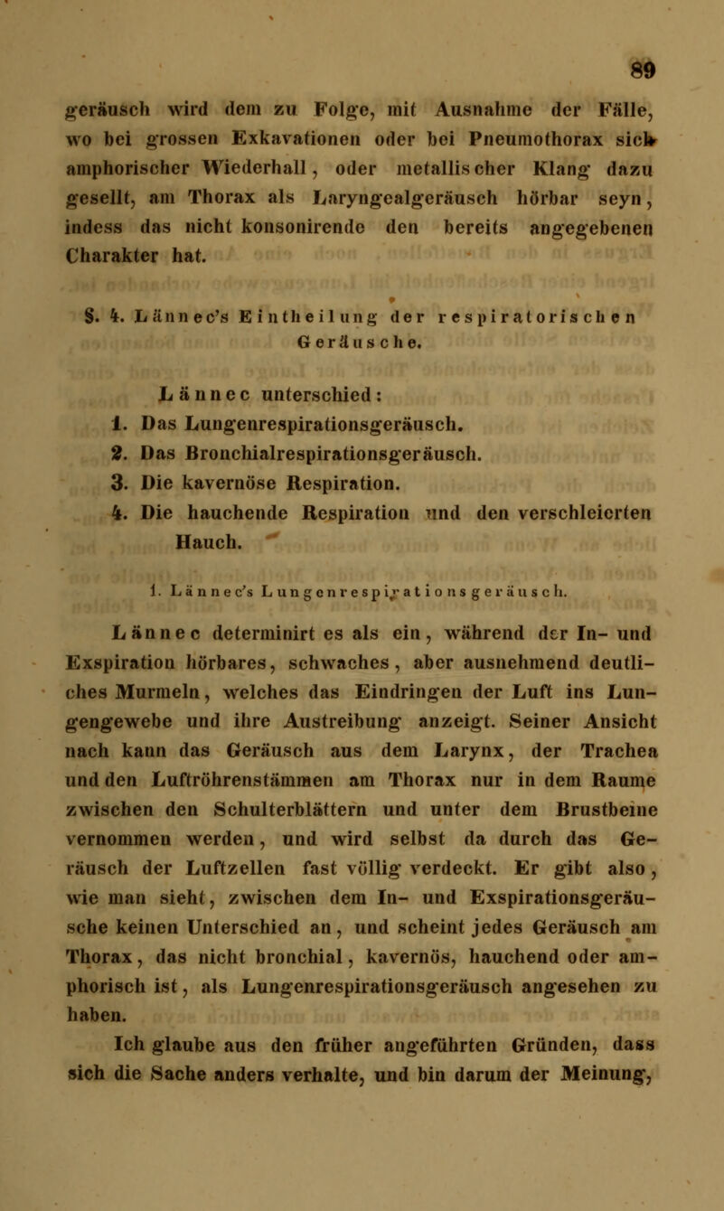 geräusch wird dem zu Folge, mit Ausnahme der Fälle, wo bei grossen Exkavationen oder bei Pneumothorax siclrr amphorischer Wiederhall, oder metallischer Klang* dazu gesellt, am Thorax als Laryngealgcräusch hörbar seyn, indess das nicht konsonirende den bereits angegebenen Charakter hat. §. 4. h ä n n e c's E i n t h e i 1 u n g der respiratorischen Geräusche, Lännec unterschied: 1. Das Lungenrespirationsgeräusch. 2. Das Bronchialrespirationsgeräusch. 3. Die kavernöse Respiration. 4. Die hauchende Respiration und den verschleierten Hauch. 1. L ä n n e c's L u n g c n r e s p i,r a t i o n s g e r ä u s c h. Lännec determinirt es als ein, während der In- und Exspiration hörbares, schwaches, aber ausnehmend deutli- ches Murmeln, welches das Eindringen der Luft ins Lun- gengewebe und ihre Austreibung anzeigt. Seiner Ansicht nach kann das Geräusch aus dem Larynx, der Trachea und den Luftröhrenstämmen am Thorax nur in dem Räume zwischen den Schulterblättern und unter dem Brustbeine vernommen werden, und wird selbst da durch das Ge- räusch der Luftzellen fast völlig verdeckt. Er gibt also , wie man sieht, zwischen dem In- und Exspirationsgeräu- sche keinen Unterschied an, und scheint jedes Geräusch am Thorax, das nicht bronchial, kavernös, hauchend oder am- phorisch ist, als Lungenrespirationsgeräusch angesehen zu haben. Ich glaube aus den früher angeführten Gründen, dass sich die Sache anders verhalte, und bin darum der Meinung,