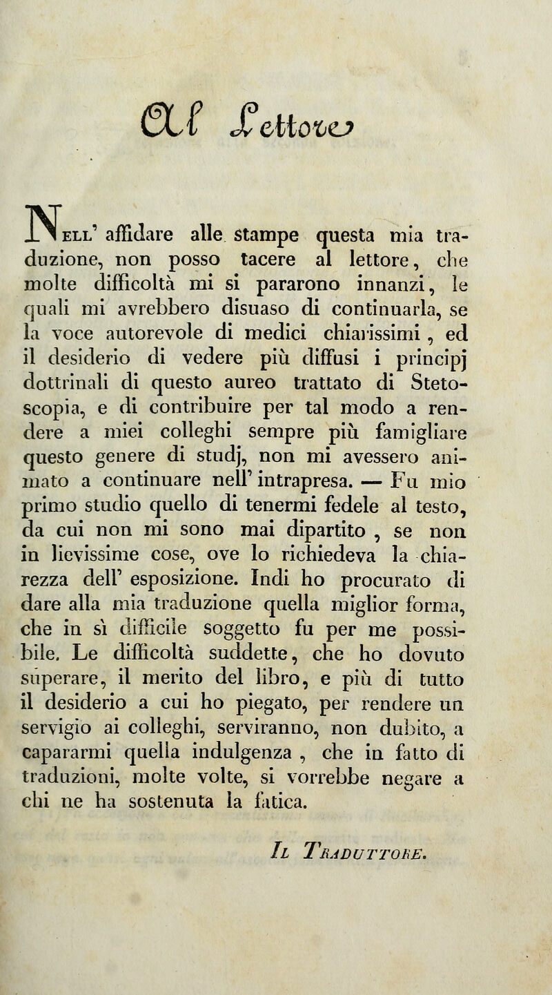 Cvt X ettofce? N, ell' affidare alle stampe questa mia tra- duzione, non posso tacere al lettore, che molte difficoltà mi si pararono innanzi, le quali mi avrebbero disnaso di continuarla, se la voce autorevole di medici chiarissimi , ed il desiderio di vedere più diffusi i principj dottrinali di questo aureo trattato di Steto- scopia, e di contribuire per tal modo a ren- dere a miei colleghi sempre più famigliare questo genere di studj, non mi avessero ani- mato a continuare nelF intrapresa. — Fu mio primo studio quello di tenermi fedele al testo, da cui non mi sono mai dipartito , se non in lievissime cose, ove lo richiedeva la chia- rezza dell' esposizione. Indi ho procurato di dare alla mia traduzione quella miglior forma, che in sì difficile soggetto fu per me possi- bile. Le difficoltà suddette, che ho dovuto superare, il merito del libro, e più di tutto il desiderio a cui ho piegato, per rendere un servigio ai colleghi, serviranno, non dubito, a capararmi quella indulgenza , che in fatto di traduzioni, molte volte, si vorrebbe negare a chi ne ha sostenuta la fatica. Il Traduttore.
