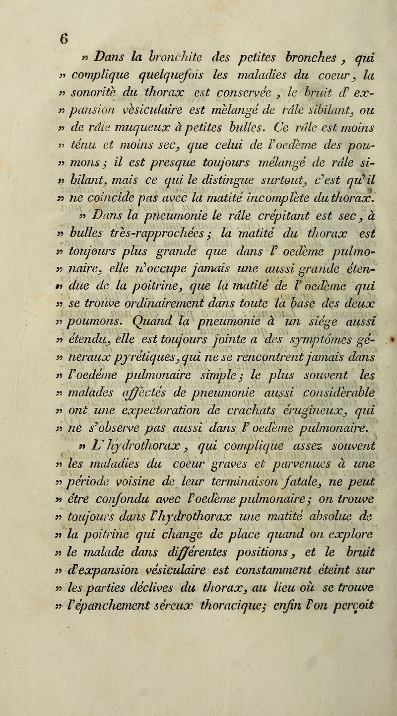 » Dans la bronchite des petites bronches _, qui }■> complique quelquefois les maladies du coeur, la « sonorità du thorax est conservée , le bruti d1 ex- » pansion vesiculaire est melange de rdle sibilante ou » de rate muqueux à petites bulles. Ce rdle est moins » tènu et moins sec3 que celui de F oedeme des pou- « mons ; il est presque toujours mélange de rdle si- ti hilant, mais ce qui le distingue surtout, e*est qiùil « ne coincide pas avec la matite incomplete du thorax. » Dans la pneumonie le rdle crépitant est sec, à » bulles tres-rapprochèes $ la matite du thorax est a toujours plus grande que dans F oedeme pulmo- jj naire, elle iFoccupe jamais une aussi grande éten- #> due de la poitrine, que la matite de F oedeme qui sì se trouve ordinairement dans tonte la base des deux » poumons. Quand la pneumonie à un siége aussi n étendiCj elle est toujours jointe a des symptómes gè- » neraux pyrétiques, qui ne se rencontrent jamais dans » Voedeme pulmonaire simple ; le plus souvent les « malades affeetés de pneumonie aussi considerable » ont une expectoration de crachats érugineux, qui >•> ne s'observe pas aussi dans F oedeme pulmonaire. j» V hjdrothorax s qui complique assez souvent }•> les maladies du coeur graves et parvenucs à une » période voisine de leur terminaison fatale, ne peut y> étre conjondu avec Foedeme pulmonaire,- on trouve » toujours dans Fhydrothorax une matite absolue de » la poitrine qui change de place quand on explore y> le malade dans différentes positions y et le bruii » dexpansion vesiculaire est constamment èteint sur « les parties déclives du thorax, au lieu oìt se trouve » Vépanchement séreux thoracique; eri/in Fon percoit