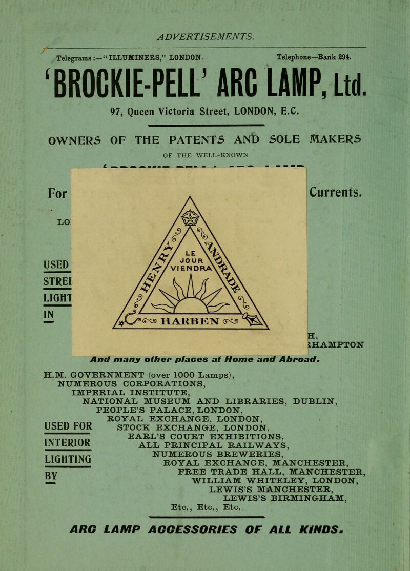 Telegrams:—ILLUMINERS, LONDON. Telephone—Bank 294. 'BROGKIE-PELL'ARC LAMP, Ltd 97, Queen Victoria Street, LONDON, EX. 0WNER5 OF THE PATENTS ANb SOLE MAKERS OF THE WELL-KNOWN Currents. For USED STREI LIGHT IN IHAMPTON And many other places at Home and Abroad. H.M. aOVERNMENT (over 1000 Lamps), NUMEROUS CORPORATIONS, IMPERIAL INSTITUTE, NATIONAL MUSEUM AND LIBRARIES, DUBLIN, PEOPLE'S PALACE, LONDON, ROYAL EXCHANGE, LONDON, STOCK EXCHANGE, LONDON, EARL'S COURT EXHIBITIONS, ALL PRINCIPAL RAILWAYS, NUMEROUS BREWERIES, ROYAL EXCHANGE, MANCHESTER, FREE TRADE HALL, MANCHESTER, WILLIAM WHITELEY, LONDON, LEWIS'S MANCHESTER, LEWIS'S BIRMINGHAM, Etc., Etc., Etc. USED FOR INTERIOR LIGHTING BY ARC LAMP AGGESSORIES OF ALL KINDS.