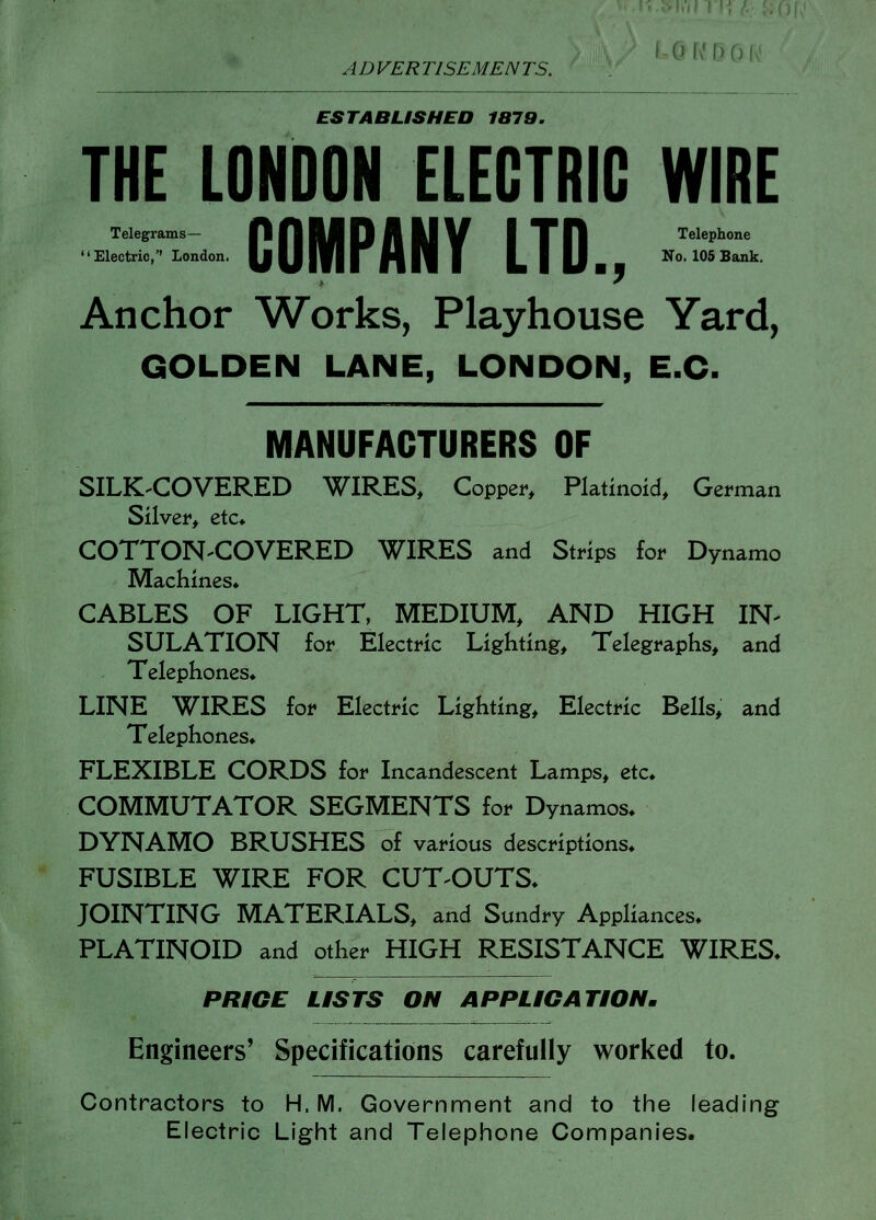 ' CH\'L)0 ADVERTISEMENTS. ESTABLISHED 1379. THE LONDON ELECTRIC WIRE Telegrams- A A U D A M V I T R Telephone Electric, London. Ij |J|f| | H N f L I IJ If o. 105 Bank. Anchor Works, Playhouse Yard, GOLDEN LANE, LONDON, E.G. MANUFACTURERS OF SILK^COVERED WIRES, Copper, Platinoid, German Silver, etc* COTTON-COVERED WIRES and Strips for Dynamo Machines* CABLES OF LIGHT, MEDIUM, AND HIGH IN- SULATION for Electric Lighting, Telegraphs, and Telephones* LINE WIRES for Electric Lighting, Electric Bells, and Telephones* FLEXIBLE CORDS for Incandescent Lamps, etc* COMMUTATOR SEGMENTS for Dynamos* DYNAMO BRUSHES of various descriptions* FUSIBLE WIRE FOR CUT-OUTS* JOINTING MATERIALS, and Sundry Appliances* PLATINOID and other HIGH RESISTANCE WIRES* PRICE USTS ON APPUGATiON. Engineers' Specifications carefully worked to. Contractors to H. M. Government and to the leading Electric Light and Telephone Companies.