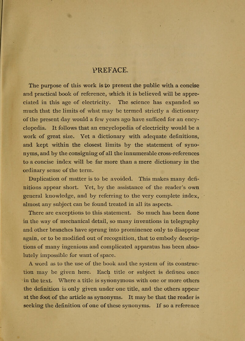 PREFACE. The purpose of this work is to present the public with a concise and practical book of reference, which it is believed will be appre- ciated in this age of electricity. The science has expanded so much that the limits of what may be termed strictly a dictionary of the present day would a few years ago have sufficed for an ency- clopedia. It follows that an encyclopedia of electricity would be a work of great size. Yet a dictionary with adequate definitions, and kept within the closest limits by the statement of syno- nyms, and by the consigning of all the innumerable cross-references to a concise index will be far more than a mere dictionary in the ordinary sense of the term. Duplication of matter is to be avoided. This makes many defi- nitions appear short. Yet, by the assistance of the reader's own general knowledge, and by referring to the very complete index, almost any subject can be found treated in all its aspects. . There are exceptions to this statement. So much has been done in the way of mechanical detail, so many inventions in telegraphy and other branches have sprung into prominence only to disappear again, or to be modified out of recognition, that to embody descrip- tions of many ingenious and complicated apparatus has been abso- lutely impossible for want of space. A word as to the use of the book and the system of its construc- tion may be given here. Eac^ title or subject is defiuea once in the text. Where a title is synonymous with one or more others the definition is only given under one title, and the others appear at the foot of the article as synonyms. It may be that the reader is seeking the definition of one of these synonyms. If so a reference