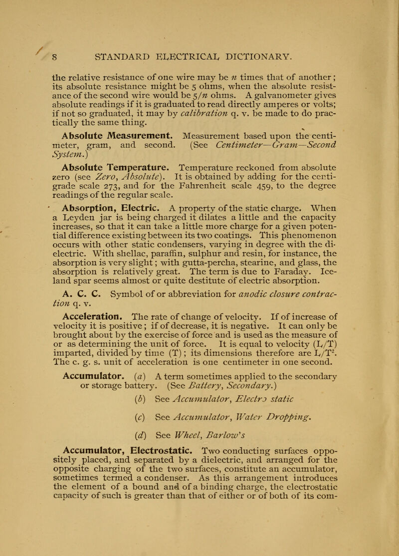 / 8 STANDARD EIvKCTRICAI, DICTIONARY. the relative resistance of one wire may be 71 times that of another; its absolute resistance might be 5 ohms, when the absolute resist- ance of the second wire would be ^/n ohms. A galvanometer gives absolute readings if it is graduated to read directly amperes or volts; if not so graduated, it may by calibration q. v. be made to do prac- tically the same thing. Absolute Measurement. Measurement based upon the centi- meter, gram, and second. (See Centimeter—Gram—Second System.) Absolute Temperature. Temperature reckoned from absolute zero (see Zero^ Absolute). It is obtained by adding for the centi- grade scale 273, and for the Fahrenheit scale 459, to the degree readings of the regular scale. Absorption, Electric. A property of the static charge. When a Leyden jar is being charged it dilates a little and the capacity increases, so that it can take a little more charge for a given poten- tial difference existing between its two coatings. This phenomenon occurs with other static condensers, varying in degree with the di- electric. With shellac, paraffin, sulphur and resin, for instance, the absorption is very slight; with gutta-percha, stearine, and glass, the absorption is relatively great. The term is due to Faraday. Ice- land spar seems almost or quite destitute of electric absorption. A. C. C. Symbol of or abbreviation for anodic closure contrac- tion q. V. Acceleration. The rate of change of velocity. If of increase of velocity it is positive; if of decrease, it is negative. It can only be brought about by the exercise of force and is used as the measure of or as determining the unit of force. It is equal to velocity (Iv/T) imparted, divided by time (T); its dimensions therefore are Iv/T^. The c. g. s. unit of acceleration is one centimeter in one second. Accumulator, (a) A term sometimes applied to the secondary or storage battery. (See Battery, Secondary.) (b) See Accumulator, Electro static {c) See Acciimulator, Water Dropping. id) See Wheel, Barlow's ^ Accumulator, Electrostatic. Two conducting surfaces oppo- sitely placed, and separated by a dielectric, and arranged for the opposite charging of the two surfaces, constitute an accumulator, sometimes termed a condenser. As this arrangement introduces the element of a bound and of a binding charge, the electrostatic capacity of such is greater than that of either or of both of its com-