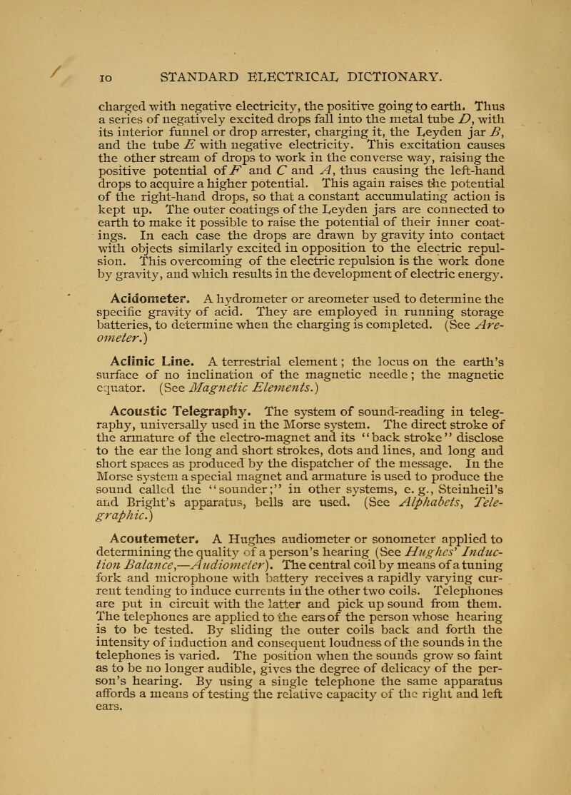 / lo STANDARD ELECTRICAL DICTIONARY. charged with negative electricity, the positive going to earth. Thus a series of negatively excited drops fall into the metal tube D, with its interior funnel or drop arrester, charging it, the Leyden jar B^ and the tube E with negative electricity. This excitation causes the other stream of drops to work in the converse way, raising the positive potential oiF and C and A, thus causing the left-hand drops to acquire a higher potential. This again raises the potential of the right-hand drops, so that a constant accumulating action is kept up. The outer coatings of the Leyden jars are connected to earth to make it possible to raise the potential of their inner coat- ■ ings. In each case the drops are drawn by gravity into contact with objects similarly excited in opposition to the electric repul- sion. This overcoming of the electric repulsion is the work done by gravity, and which results in the development of electric energy. Acidometer, A hydrometer or areometer used to determine the specific gravity of acid. They are employed in running storage batteries, to determine when the charging is completed. (See Are- otneter.) Aclinic Line. A terrestrial element; the locus on the earth's surface of no inclination of the magnetic needle; the magnetic equator. (See Magnetic Eleraents.) Acoustic Telegraphy. The system of sound-reading in teleg- raphy, universally used in the Morse system. The direct stroke of the armature of the electro-magnet and its '' back stroke' * disclose to the ear the long and short strokes, dots and lines, and long and short spaces as produced by the dispatcher of the message. In the Morse system a special magnet and armature is used to produce the sound called the sounder; in other systems, e.g., Steinheil's and Bright's apparatus, bells are used, (See Alphabets^ Tele- graphic.) Acoutemeter. A Hughes audiometer or sonometer applied to determining the quality of a person's hearing (See Hughes^ Indtic- tion Balance^—Audiometer), The central coil by means of a tuning fork and microphone with battery receives a rapidly varying cur- rent tending to induce currents in the other two coils. Telephones are put in circuit with the latter and pick up sound from them. The telephones are applied to the ears of the person whose hearing is to be tested. By sliding the outer coils back and forth the intensity of induction and consequent loudness of the sounds in the telephones is varied. The position when the sounds grow so faint as to be no longer audible, gives the degree of delicacy of the per- son's hearing. By using a single telephone the same apparatus affords a means of testing the relative capacity of the right and left ears.