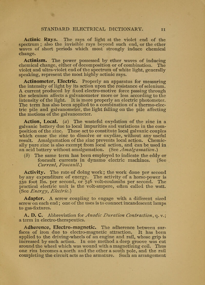 Actinic Rays. The rays of light at the violet end of the spectrum ; also the invisible rays beyond such end, or the ether waves of short periods which most strongly induce chemical change. Actinism. The power possessed by ether waves of inducing chemical change, either of decomposition or of combination. The violet and ultra-violet end of the spectrum of white light, generally speaking, represent the most highly actinic rays. Actinometer, Electric. Properly an apparatus for measuring the intensity of light by its action upon the resistance of selenium. A current produced by fixed electro-motive force passing through the selenium affects a galvanometer more or less according to the intensity of the light. It is more properly an electric photometer. The term has also been applied to a combination of a thermo-elec- tric pile and galvanometer, the light falling on the pile affecting the motions of the galvanometer. Action, Local, {a) The wasteful oxydation of the zinc in a galvanic iDattery due to local impurities and variations in the com- position of the zinc. These act to constitute local galvanic couples which cause the zinc to dissolve or oxydize, without any useful result. Amalgamation of the zinc prevents local action. Chemic- ally pure zinc is also exempt from local action, and can be used in an acid battery without amalgamation. (See Amalgamation.) [b] The same term has been employed to indicate the eddy or foucault currents in dynamo electric machines. (See Current, FoucatUt.) Activity. The rate of doing work; the work done per second by any expenditure of energy. The activity of a horse-power is 550 foot lbs. per second, or 746 volt-coulombs per second. The practical electric unit is the volt-ampere, often called the watt. (See Energy, Electric.) Adapter. A screw coupling to engage with a different sized screw on each end; one of the uses is to connect incandescent lamps to gas-fixtures. A. D. Co Abbreviation for Anodic Duration Contraction, q. v.; a term in electro-therapeutics. Adherence, Electro=magnetic. The adherence between sur- faces of iron due to electro-magnetic attraction. It has been applied to the driving-wheels of an engine and rail, whose grip is increased by such action. In one method a deep groove was cut around the wheel which was wound with a magnetizing coil. Thus one rim becomes a north and the other a south pole, and the rail completing the circuit acts as the armature. Such an arrangement