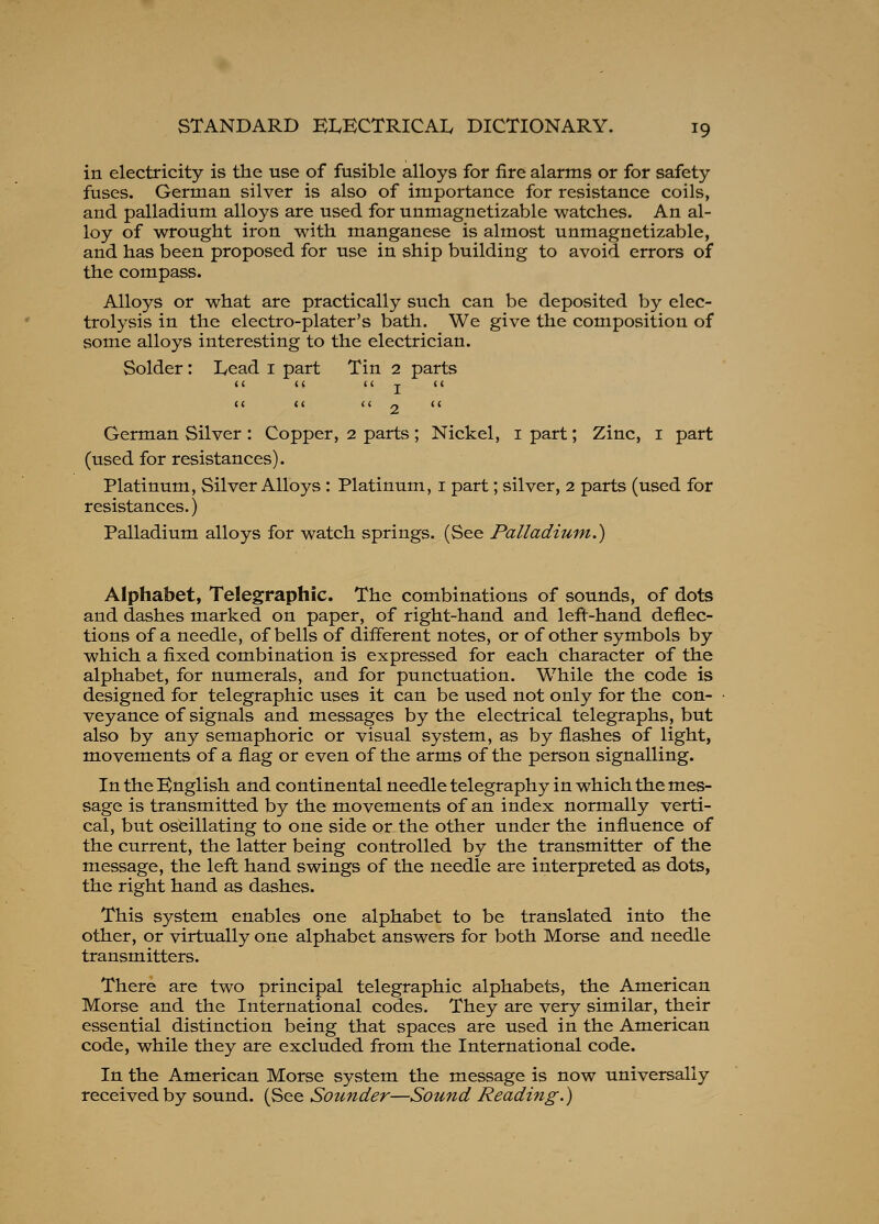 in electricity is the use of fusible alloys for fire alarms or for safety fuses. German silver is also of importance for resistance coils, and palladium alloys are used for unmagnetizable watches. An al- loy of wrought iron with manganese is almost unmagnetizable, and has been proposed for use in ship building to avoid errors of the compass. Alloys or what are practically such can be deposited by elec- trolysis in the electro-plater's bath. We give the composition of some alloys interesting to the electrician. Solder: Lead i part Tin 2 parts < ( < (  T  it (I  O  German Silver : Copper, 2 parts; Nickel, i part; Zinc, i part (used for resistances). Platinum, Silver Alloys : Platinum, i part; silver, 2 parts (used for resistances.) Palladium alloys for watch springs. (See Palladium.) Alphabet, Telegraphic. The combinations of sounds, of dots and dashes marked on paper, of right-hand and left-hand deflec- tions of a needle, of bells of different notes, or of other symbols by which a fixed combination is expressed for each character of the alphabet, for numerals, and for punctuation. While the code is designed for telegraphic uses it can be used not only for the con- veyance of signals and messages by the electrical telegraphs, but also by any semaphoric or visual system, as by flashes of light, movements of a flag or even of the arms of the person signalling. In the English and continental needle telegraphy in which the mes- sage is transmitted by the movements of an index normally verti- cal, but oscillating to one side or the other under the influence of the current, the latter being controlled by the transmitter of the message, the left hand swings of the needle are interpreted as dots, the right hand as dashes. This system enables one alphabet to be translated into the other, or virtually one alphabet answers for both Morse and needle transmitters. There are two principal telegraphic alphabets, the American Morse and the International codes. They are very similar, their essential distinction being that spaces are used in the American code, while they are excluded from the International code. In the American Morse system the message is now universally received by sound. (See Sounder—Sound Reading.)