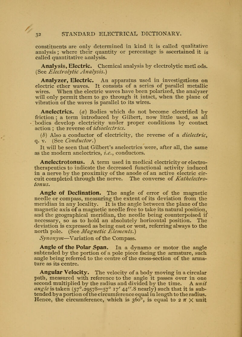 / 32 STANDARD ELECTRICAL DICTIONARY. constituents are only determined in kind it is called qualitative analysis; wliere their quantity or percentage is ascertained it is called quantitative analysis. Analysis, Electric. Chemical analysis by electrolytic metlods. (See Electrolytic Afialysis.) Analyzer, Electric. An apparatus used in investigations on electric ether waves. It consists of a series of parallel metallic wires. When the electric waves have been polarized, the analyzer will only permit them to go through it intact, when the plane of vibration of the waves is parallel to its wires. Anelectrics. {a) Bodies which do not become electrified by friction ; a term introduced by Gilbert, now little used, as all ' bodies develop electricity under proper conditions by contact action ; the reverse of idioelectrics. {U) Also a conductor of electricity, the reverse of a dielectric^ q. V. (See Conductor.') It will be seen that Gilbert's anelectrics were, after all, the same as the modern anelectrics, i.e.^ conductors. Anelectrotonus. A term used in medical electricity or electro- therapeutics to indicate the decreased functional activity induced in a nerve b} the proximity of the anode of an active electric cir- cuit completed through the nerve. The converse of Kathelectro- tonus. Angle of Declination. The angle of error of the magnetic needle or compass, measuring the extent of its deviation from the meridian in any locality. It is the angle between the plane of the magnetic axis of a magnetic needle free to take its natural position, and the geographical meridian, the needle being counterpoised if necessary, so as to hold an absolutely horizontal position. The deviation is expressed as being east or west, referring always to the north pole. (See Magnetic Elements.) Synojiyni—Variation of the Compass. Angle of the Polar Span. In a dynamo or motor the angle subtended by the portion of a pole piece facing the armature, such angle being referred to the centre of the cross-section of the arma- ture as its centre. Angular Velocity. The velocitv- of a body moving in a circular path, measured with reference to the angle it passes over in one second multiplied by the radius and divided by the time. A unit a«;^/(? is taken (57°.29578=57° 17^ ^^-^ nearly) such that it is sub- tended by a portion of the circumference equal in length to the radius. Hence, the circumference, which is 360°, is equal to 2 tt X unit