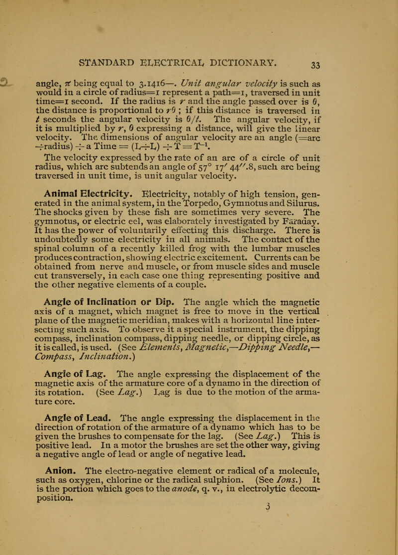 angle, it being equal to 3.1416—. Unit angular velocity is such as would in a circle of radius=i represent a patli=i, traversed in unit time=i second. If the radius is r and the angle passed over is G, the distance is proportional to r^ ; if this distance is traversed in t seconds the angular velocity is ^/t. The angular velocity, if it is multiplied by r, G expressing a distance, will give the linear velocity. The dimensions of angular velocity are an angle (^arc -f radius) -^ a Time = (Iv-Hly) -r T = T-\ The velocity expressed by the rate of an arc of a circle of unit radius, which arc subtends an angle of 57° 17^ 44''^.8, such arc being traversed in unit time, is unit angular velocity. Animal Electricity. Electricity, notably of high tension, gen- erated in the animal system, in the Torpedo, Gymnotus and Silurus. The shocks given by these fish are sometimes very severe. The gymnotus, or electric eel, was elaborately investigated by Faraday. It has the power of voluntarily effecting this discharge. There is undoubtedly some electricity in all animals. The contact of the spinal column of a recently killed frog with the lumbar muscles produces contraction, showing electric excitement. Currents can be obtained from nerve and muscle, or from muscle sides and muscle cut transversely, in each case one thing representing positive and the other negative elements of a couple. Angle of Inclination or Dip. The angle which the magnetic axis of a magnet, which magnet is free to move in the vertical plane of the magnetic meridian, makes with a horizontal line inter- secting such axis. To observe it a special instrument, the dipping compass, inclination compass, dipping needle, or dipping circle, as it is called, is used. (See Elementsy Magnetic^—Dipping Needle^— Compassy Incli?iation.) Ang2e of Lag. The angle expressing the displacement of the magnetic axis of the armature core of a dynamo in the direction of its rotation. {SeQ Lag.) Lag is due to the motion of the arma- ture core. Angle of Lead. The angle expressing the displacement in the direction of rotation of the armature of a dynamo which has to be given the brushes to compensate for the lag. (See Lag.) This is positive lead. In a motor the brushes are set the other way, giving a negative angle of lead or angle of negative lead. Anion. The electro-negative element or radical of a molecule, such as oxygen, chlorine or the radical sulphion. (See Ions.) It is the portion which goes to the anode^ q. v., in electrolytic decom- position.