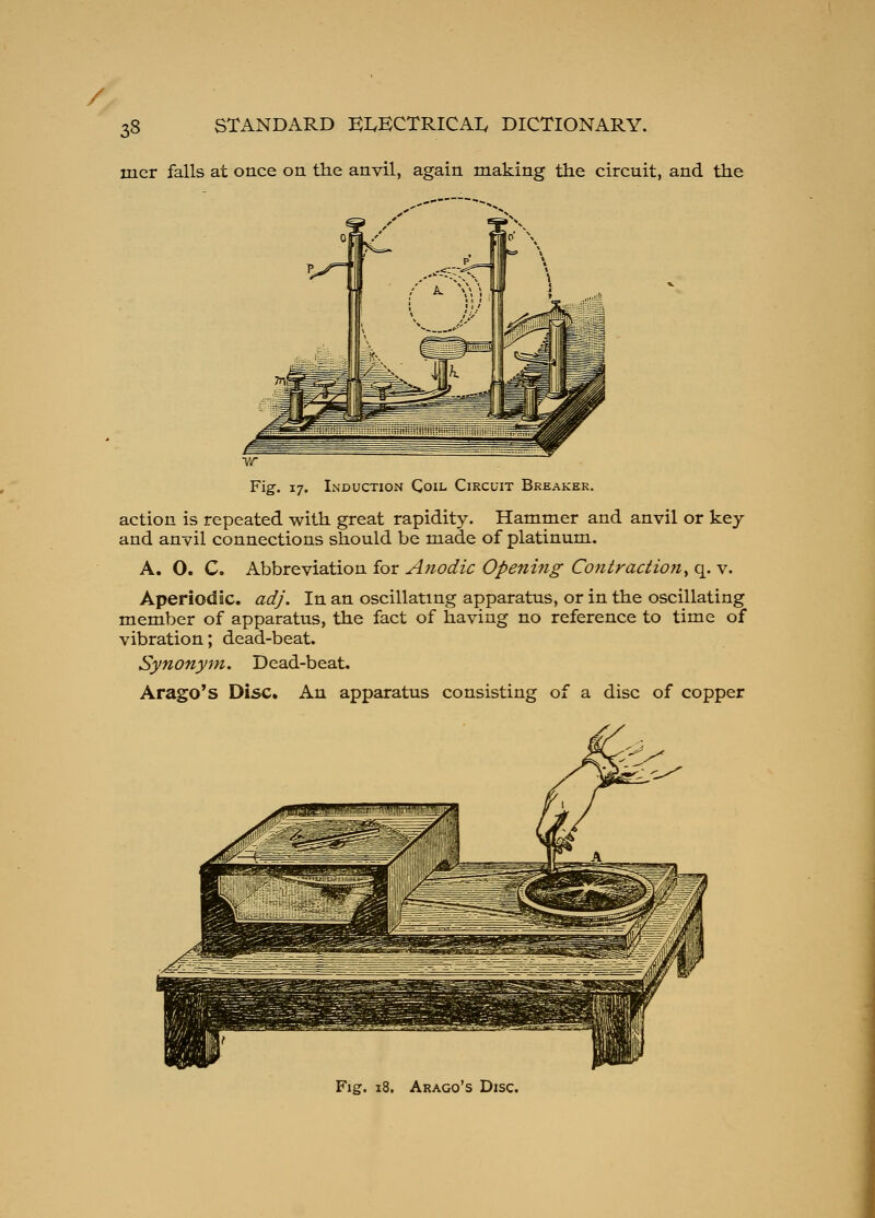 / 38 STANDARD EIvECTRICAIy DICTIONARY. iner falls at once on the anvil, again making the circuit, and the Fig. 17. Induction Coil Circuit Breaker. action is repeated with great rapidity. Hammer and anvil or key and anvil connections should be made of platinum. A. O. C. Abbreviation for Anodic Openmg Contraction^ q. v. Aperiodic, adj. In an oscillating apparatus, or in the oscillating member of apparatus, the fact of having no reference to time of vibration; dead-beat. Synonym. Dead-beat. Arago's Disc. An apparatus consisting of a disc of copper Fig. 18. Arago's Disc.