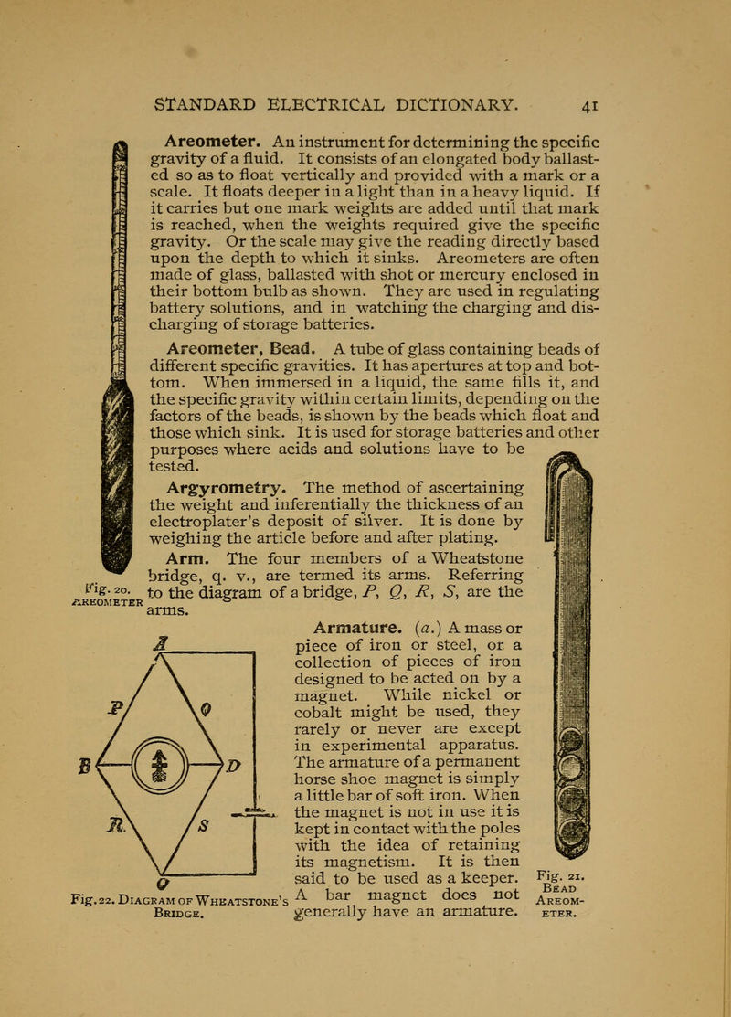i^ig. 20 /iREOMETER Areometer. An instrument for determining the specific gravity of a fluid. It consists of an elongated body ballast- ed so as to float vertically and provided with a mark or a scale. It floats deeper in a light than in a heavy liquid. If it carries but one mark weights are added until that mark is reached, when the weights required give the specific gravity. Or the scale may give the reading directly based upon the depth to which it sinks. Areometers are often made of glass, ballasted with shot or mercury enclosed in their bottom bulb as shown. They are used in regulating battery solutions, and in watching the charging and dis- charging of storage batteries. Areometer, Bead. A tube of glass containing beads of different specific gravities. It has apertures at top and bot- tom. When immersed in a liquid, the same fills it, and the specific gravity within certain limits, depending on the factors of the beads, is shown by the beads which float and those which sink. It is used for storage batteries and other purposes where acids and solutions have to be tested. Argyrometry. The method of ascertaining the weight and inferentially the thickness of an electroplater's deposit of silver. It is done by weighing the article before and after plating. Arm. The four members of a Wheatstone bridge, q. v., are termed its arms. Referring to the diagram of a bridge, P, Q, R, S, are the arms. Armature, (a.) A mass or piece of iron or steel, or a collection of pieces of iron designed to be acted on by a magnet. While nickel or cobalt might be used, they rarely or never are except in experimental apparatus. The armature of a permanent horse shoe magnet is simply a little bar of soft iron. When the magnet is not in use it is kept in contact with the poles with the idea of retaining its magnetism. It is then said to be used as a keeper. Fig.22.DiAGRlMOFWHKATSTONE's^ ^ar maguct does not Bridge. generally have an armature. Fig. 21. Bead Areom- eter.
