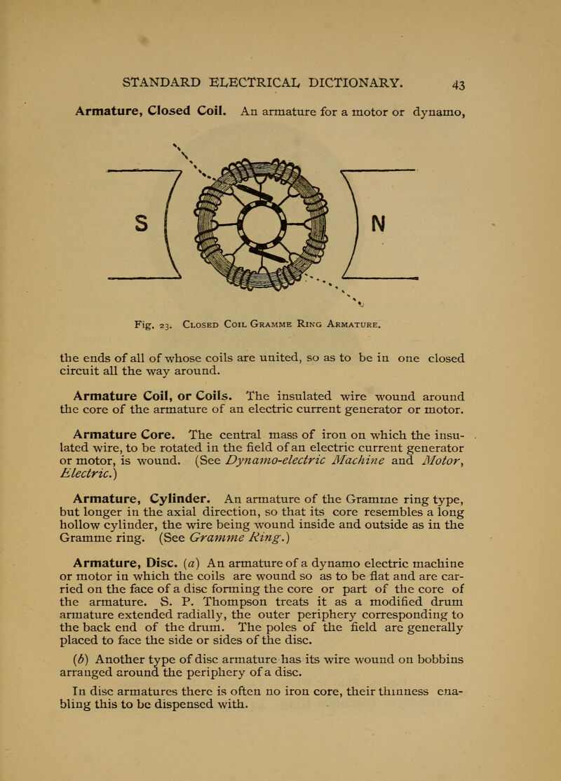 Armature, Closed Coil. An armature for a motor or dynamo, Fig-. 23. Closed Coil Gramme Ring Armature. the ends of all of whose coils are united, so as to be in one closed circuit all the way around. Armature Coil, or Coils. The insulated wire wound around the core of the armature of an electric current generator or motor. Armature Core. The central mass of iron on which the insu- lated wire, to be rotated in the field of an electric current generator or motor, is wound. (See Dynamo-electric Machine and Motor^ Electric.) Armature, Cylinder. An armature of the Gramme ring type, but longer in the axial direction, so that its core resembles a long hollow cylinder, the wire being wound inside and outside as in the Gramme ring. (See Gramme Ring.) Armature, Disc, {a) An armature of a dynamo electric machine or motor in which the coils are wound so as to be flat and are car- ried on the face of a disc forming the core or part of the core of the armature. S. P. Thompson treats it as a modified drum armature extended radially, the outer periphery corresponding to the back end of the drum. The poles of the field are generally placed to face the side or sides of the disc. {b) Another type of disc armature has its wire wound on bobbins arranged around the periphery of a disc. In disc armatures there is often no iron core, their thinness ena- bling this to be dispensed with.