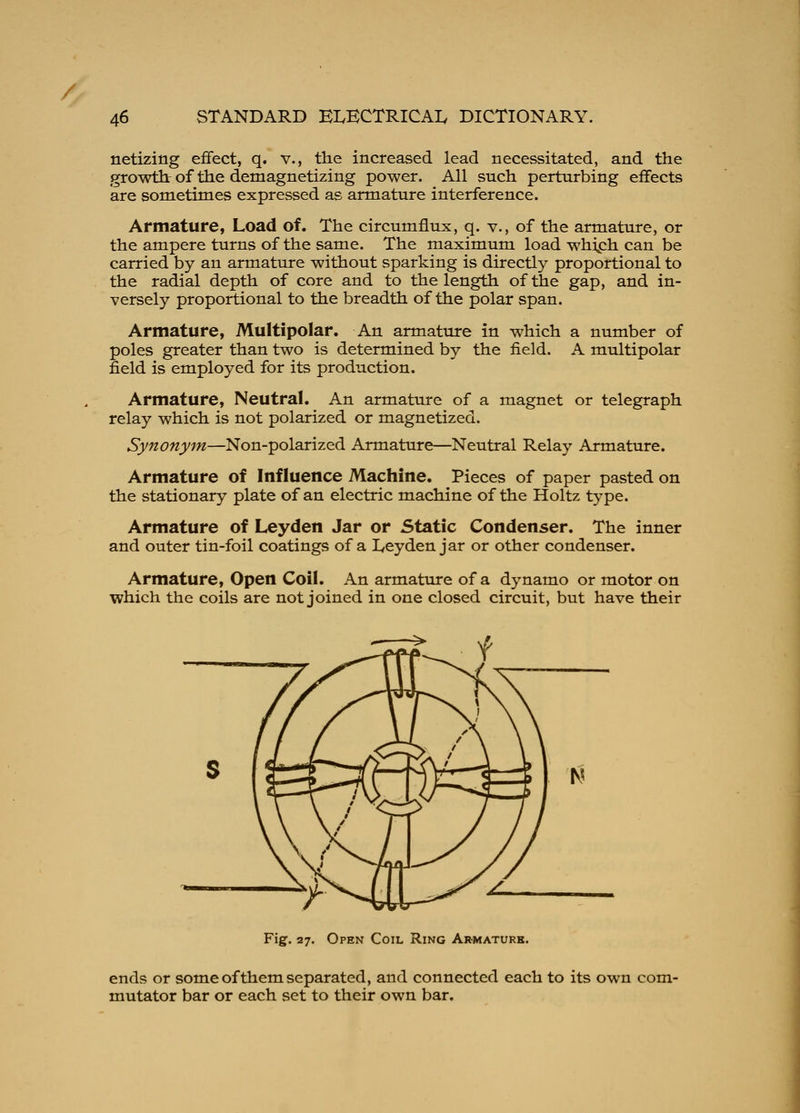 / 46 STANDARD ELECTRICAL DICTIONARY. netizitig effect, q. v., the increased lead necessitated, and the growth of the demagnetizing power. All such perturbing effects are sometimes expressed as armature interference. Armature, Load of. The circumflux, q. v., of the armature, or the ampere turns of the same. The maximum load whiph can be carried by an armature without sparking is directly proportional to the radial depth of core and to the length of the gap, and in- versely proportional to the breadth of the polar span. Armature, Multipolar. An armature in which a number of poles greater than two is determined by the field. A multipolar field is employed for its production. Armature, Neutral. An armature of a magnet or telegraph relay which is not polarized or magnetized. Synonym—Non-polarized Armature—Neutral Relay Armature. Armature of Influence Machine. Pieces of paper pasted on the stationary plate of an electric machine of the Holtz type. Armature of Leyden Jar or Static Condenser. The inner and outer tin-foil coatings of a Leyden jar or other condenser. Armature, Open Coil. An armature of a dynamo or motor on which the coils are not joined in one closed circuit, but have their Fig. 27. Open Coil Ring Armature. ends or some of them separated, and connected each to its own com- mutator bar or each set to their own bar.