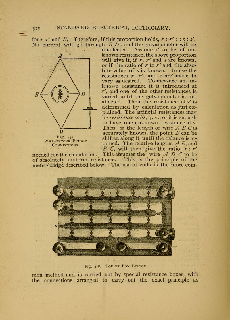 for r r^ and B. Therefore, if this proportion holds, r \ r^ \ \ s \ s^. No current will go through B D , and the galvanometer will be unaffected. Assume s^ to be of un- known resistance, the above proportion will give it, if r, r^ and s are known, or if the ratio of r to r^ and the abso- lute value of 5 is known. In use the resistances r, r^, and 5 are made to vary as desired. To measure an un- known resistance it is introduced at s\ and one of the other resistances is varied until the galvanometer is un- affected. Then the resistance of ^-^ is determined by calculation as just ex- plained. The artificial resistances may be resistance coils^ q. v., or it is enough to have one unknown resistance at s. Then if the length of wire A B C'vs, accurately known, the point B can be shifted along it until the balance is at- tained. The relative lengths A B, and B Cy will then give the ratio r : r^ needed for the calculation. This assumes the wire A B C to h^ of absolutely uniform resistance. This is the principle of the meter-bridge described below. The use of coils is the more com- Fig. 347- Wheatstone Bridge Connections. Fig. 348. Top of Box Bkidge. men method and is carried out by special resistance boxes, with the connections arranged to carry out the exact principle as