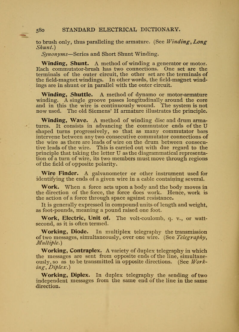 to brush only, thus paralleling the armature. (See Winding, Long Shunt.) Synonyms—Series and Short Shunt Winding. Winding, Shunt. A method of winding a generator or motor. Each commutator-brush has two connections. One set are the terminals of the outer circuit, the other set are the terminals of the field-magnet windings. In other words, the field-magnet wind- ings are in shunt or in parallel with the outer circuit. Winding, Shuttle. A method of dynamo or motor-armature winding. A single groove passes longitudinally around the core and in this the wire is continuously wound. The system is not now used. The old Siemens' H armature illustrates the principle. Winding, Wave. A method of winding disc and drum arma- tures. It consists in advancing the commutator ends of the U shaped turns progressively, so that as many commutator bars intervene between any two consecutive commutator connections of the wire as there are leads of wire on the drum between consecu- tive leads of the wire. This is carried out with due regard to the principle that taking the letter U as the diagrammatical representa- tion of a turn of wire, its two members must move through regions of the field of opposite polarity. Wire Finder, A galvanometer or other instrument used for identifying the ends of a given wire in a cable containing several. Work. When a force acts upon a body and the body moves in the direction of the force, the force does work. Hence, work is the action of a force through space against resistance. It is generally expressed in compound units of length and weight, as foot-pounds, meaning a pound raised one foot. Work, Electric, Unit of. The volt-coulomb, q. v., or watt- second, as it is often termed. Working, Diode. In multiplex telegraphy the transmission of two messages, simultaneously, over one wire. (See Telegraphy, Multiple.) Working, Contraplex. A variety of duplex telegraphy in which the messages are sent from opposite ends of the line, simultane- ously, so as to be transmitted in opposite directions. (See Work- ing, JDiplex.) Working, Diplex. In duplex telegraphy the sending of two independent messages from the same end of the line in tiie same direction.