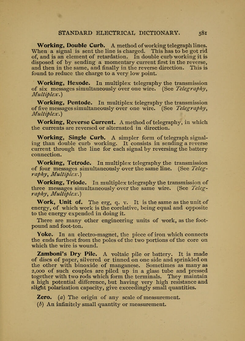 Working, Double Curb. A method of working telegraph lines. When a signal is sent the line is charged. This has to be got rid of, and is an element of retardation. In double curb working it is disposed of by sending a momentary current first in the reverse, and then in the same, and finally in the reverse direction. This is found to reduce the charge to a very low point. Working, Hexode. In multiplex telegraphy the transmission of six messages simultaneously over one wire. (See Telegraphy^ Multiplex.) Working, Pentode. In multiplex telegraphy the transmission of five messages simultaneously over one wire. (See Telegraphy^ Multiplex.) Working, Reverse Current. A method of telegraphy, in which the currents are reversed or alternated in direction. Working, Single Curb. A simpler form of telegraph signal- ing than double curb working. It consists in sending a reverse current through the line for each signal by reversing the battery connection. Working, Tetrode, In multiplex telegraphy the transmission of four messages simultaneously over the same line. (See Teleg- raphy ^ Multiplex.) Working, Triode. In multiplex telegraphy the transmission of three messages simultaneously over the same wire. (See Teleg- raphy^ Multiplex.) Work, Unit of. The erg, q. v. It is the same as the unit of energy, of which work is the corelative, being equal and opposite to the energy expended in doing it. There are many other engineering units of work, as the foot- pound and foot-ton. Yoke. In an electro-magnet, the piece of iron which connects the ends furthest from the poles of the two portions of the core on which the wire is wound. Zamboni's Dry Pile. A voltaic pile or battery. It is made of discs of paper, silvered or tinned on one side and sprinkled on the other with binoxide of manganese. Sometimes as many as 2,000 of such couples are piled up in a glass tube and pressed together with two rods which form the terminals. They maintain a high potential difference, but having very high resistance and slight polarization capacity, give exceedingly small quantities. Zero, {a) The origin of any scale of measurement. {b) An infinitely small quantity or measurement.