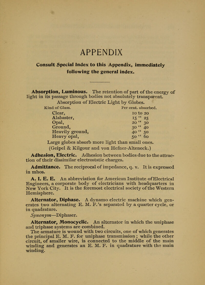 APPENDIX Consult Special Index to this Appendix, immediately following the general index. 15'' 25 20  30 30 40 40  50 50- 60 Absorption, Luminous. The retention of part of the energy of light in its passage through bodies not absolutely transparent. Absorption of Klectric Light by Globes. Kind of Glass. Per cent, absorbed. Clear, 10 to 20 Alabaster, Opal, Ground, Heavily ground, Heavy opal, Large globes absorb more light than small ones. (Geipel & Kilgour and von Hefner-Alteneck.) Adhesion, Electric. Adhesion between bodies due to the attrac- tion of their dissimilar electrostatic charges. Admittance. The reciprocal of impedance, q. v. It is expressed in mhos. A. I. E. E. An abbreviation for American Institute of Electrical Engineers, a corporate body of electricians with headquarters in New York City. It is the foremost electrical society of the Western Hemisphere. Alternator, Diphase. A dynamo electric machine which gen- crates two alternating E. M. F.'s separated by a quarter cycle, or in quadrature. Synonym—Diphaser. Alternator, Monocyclic. An alternator in which the uniphase and triphase systems are combined. The armature is wound with two circuits, one of which generates the principal E. M. F. for uniphase transmission ; while the other circuit, of smaller wire, is connected to the middle of the main winding and generates an E. M. F, in quadrature with the main winding.