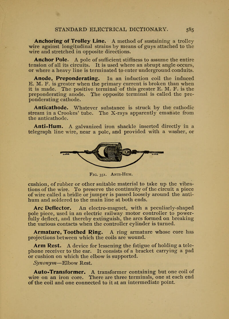 Anchoring of Trolley Line. A method of sustaining a trolley wire against longitudinal strains by means of guys attached to the wire and stretched in opposite directions. Anchor Pole. A pole of sufficient stiffness to assume the entire tension of all its circuits. It is used where an abrupt angle occurs, or where a heavy line is terminated to enter underground conduits. Anode, Preponderating. In an induction coil the induced E. M. F. is greater when the primary current is broken than when it is made. The positive terminal of this greater E. M. F. is the preponderating anode. The opposite terminal is called the pre- ponderating cathode. Anticathode. Whatever substance is struck by the cathodic stream in a Crookes' tube. The X-rays apparently emanate from the anticathode. Anti=Hum. A galvanized iron shackle inserted directly in a telegraph line wire, near a pole, and provided with a washer, or Fig. 351. Anti-Hum. cushion, of rubber or other suitable material to take up the vibra- tions of the wire. To preserve the continuity of the circuit a piece of wire called a bridle or jumper is passed loosely around the anti- hum and soldered to the main line at both ends. Arc Deflector. An electro-magnet, with a peculiarly-shaped pole piece, used in an electric railway motor controller to power- fully deflect, and thereby extinguish, the arcs formed on breaking the various contacts when the controller cylinder is turned. Armature, Toothed Ring. A ring armature whose core has projections between which the coils are wound. Arm Rest. A device for lessening the fatigue of holding a tele- phone receiver to the ear. It consists of a bracket carrying a pad or cushion on which the elbow is supported. Synonyfn—Elbow Rest. Auto-Transformer. A transformer containing but one coil of wire on an iron core. There are three terminals, one at each end of the coil and one connected to it at an intermediate point.