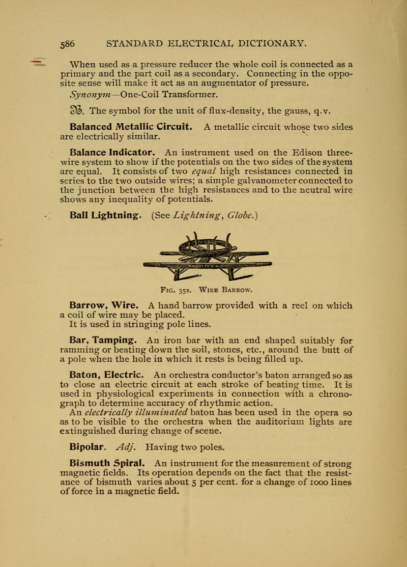 When used as a pressure reducer the whole coil is connected as a primary and the part coil as a secondary. Connecting in the oppo- site sense will make it act as an augmentator of pressure. Synony^n—One-Coil Transformer. SS. The symbol for the unit of flux-density, the gauss, q.v. Balanced Metallic Circuit. A metallic circuit whose two sides are electrically similar. Balance Indicator. An instrument used on the Edison three- wire system to show if the potentials on the two sides of the system are equal. It consists of two equal high resistances connected in series to the two outside wires; a simple galvanometer connected to the junction between the high resistances and to the neutral wire shows any inequality of potentials. Ball Lightning. {^^^ Lightning, Globe.) Fig. 352. Wire Barrow. Barrow, Wire. A hand barrow provided with a reel on which a coil of wire may be placed. It is used in stringing pole lines. Bar, Tamping. An iron bar with an end shaped suitably for ramming or beating down the soil, stones, etc., around the butt of a pole when the hole in which it rests is being filled up. Baton, Electric. An orchestra conductor's baton arranged so as to close an electric circuit at each stroke of beating time. It is used in physiological experiments in connection with a chrono- graph to determine accuracy of rhythmic action. An electrically illuminated baton has been used in the opera so as to be visible to the orchestra when the auditorium lights are extinguished during change of scene. Bipolar. Adj. Having two poles. Bismuth Spiral. An instrument for the measurement of strong magnetic fields. Its operation depends on the fact that the resist- ance of bismuth varies about 5 per cent, for a change of 1000 lines of force in a magnetic field.