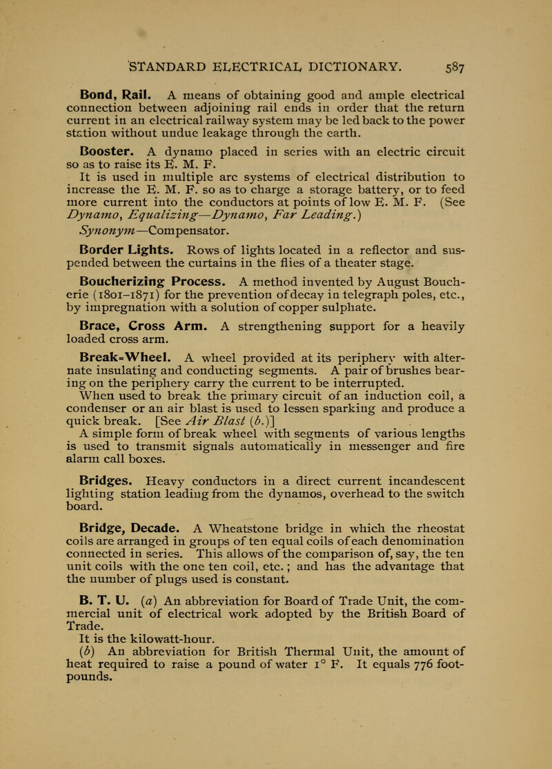 Bond, Rail. A means of obtaining good and ample electrical connection between adjoining rail ends in order that the return current in an electrical railway system may be led back to the power station without undue leakage through the earth. Booster. A dynamo placed in series with an electric circuit so as to raise its K. M. F. It is used in multiple arc systems of electrical distribution to increase the E. M, F. so as to charge a storage battery, or to feed more current into the conductors at points of low E. M. F. (See Dynamo^ Equalizing—DyjtamOy Far Leading.) Synonym—Compensator. Border Lights. Rows of lights located in a reflector and sus- pended between the curtains in the flies of a theater stage. Boucherizing Process. A method invented by August Bouch- erie (1801-1871) for the prevention of decay in telegraph poles, etc., by impregnation with a solution of copper sulphate. Brace, Cross Arm. A strengthening support for a heavily loaded cross arm. Break=WheeI. A wheel provided at its periphery with alter- nate insulating and conducting segments. A pair of brushes bear- ing on the periphery carry the current to be interrupted. When used to break the primary circuit of an induction coil, a condenser or an air blast is used to lessen sparking and produce a quick break. [See Air Blast {b.y] A simple form of break wheel with segments of various lengths is used to transmit signals automatically in messenger and fire alarm call boxes. Bridges. Heavy conductors in a direct current incandescent lighting station leading from the dynamos, overhead to the switch board. Bridge, Decade. A Wheatstone bridge in which the rheostat coils are arranged in groups often equal coils of each denomination connected in series. This allows of the comparison of, say, the ten unit coils with the one ten coil, etc.; and has the advantage that the number of plugs used is constant. B. T. U. [a) An abbreviation for Board of Trade Unit, the com- mercial unit of electrical work adopted by the British Board of Trade. It is the kilowatt-hour. {b) An abbreviation for British Thermal Unit, the amount of heat required to raise a pound of water 1° F. It equals 776 foot- pounds.