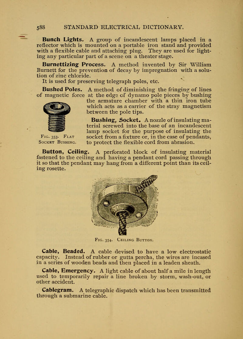 Bunch Lights. A group of incandescent lamps placed in a reflector which is mounted on a portable iron stand and provided ■with a flexible cable and attaching plug. They are used for light- ing any particular part of a scene on a theater stage. Burnettizing Process. A method invented by Sir William Burnett for the prevention of decay by impregnation with a solu- tion of zinc chloride. It is used for preserving telegraph poles, etc. Bushed Poles. A method of diminishing the fringing of lines of magnetic force at the edge of dynamo pole pieces by bushing the armature chamber with a thin iron tube which acts as a carrier of the stray magnetism between the pole tips. Bushing, Socket. A nozzle of insulating ma- terial screwed into the base of an incandescent lamp socket for the purpose of insulating the socket from a fixture or, in the case of pendants, to protect the flexible cord from abrasion. Fig. 353. Flat Socket Bushing. Button, Ceiling. , iing. A perforated block of insulating material fastened to the ceiling and having a pendant cord passing through it so that the pendant may hang from a difierent point than its ceil- ing rosette. Fig. 354. Ceiling Button. Cable, Beaded. A cable devised to have a low electrostatic capacity. Instead of rubber or gutta percha, the wires are incased in a series of wooden beads and then placed in a leaden sheath. Cable, Emergency. A light cable of about half a mile in length used to temporarily repair a line broken by storm, wash-out, or other accident. Cablegram. A telegraphic dispatch which has been transmitted through a submarine cable.