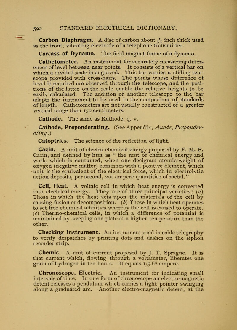Carbon Diaphragm. A disc of carbon about ^V i^ch thick used as the front, vibrating electrode of a telephone transmitter. Carcass of Dynamo. The field magnet frame of a dynamo. Cathetometer. An instrument for accurately measuring differ- ences of level between near points. It consists of a vertical bar on which a divided scale is engraved. This bar carries a sliding tele- scope provided with cross-hairs. The points whose difference of level is required are observed through the telescope, and the posi- tions of the latter on the scale enable the relative heights to be easily calculated. The addition of another telescope to the bar adapts the instrument to be used in the comparison of standards of length. Cathetometers are not usually constructed of a greater vertical range than 150 centimeters. Cathode. The same as Kathode, q. v. Cathode, Preponderating, (See Appendix, Anode, Preponder- ating.) Catoptrics. The science of the reflection of light. Cazin. A unit of electro-chemical energy proposed by F. M. F. Cazin, and defined by him as the unit of chemical energy and work, which is consumed, when one decigram atomic-weight of oxygen (negative matter) combines with a positive element, which unit is the equivalent of the electrical force, which in electrolytic action deposits, per second, 200 ampere-quantities of metal. Cell, Heat. A voltaic cell in which heat energy is converted into electrical energy. They are of three principal varieties : {a) Those in w^hich the heat acts upon the materials of the cell by causing fusion or decomposition. (/^) Those in which heat operates to set free chemical affinities whereby the cell is caused to operate. {c) Thermo-chemical cells, in which a difference of potential is maintained by keeping one plate at a higher temperature than the other. Checking Instrument. An instrument vised in cable telegraphy to verify despatches by printing dots and dashes on the siphon recorder strip. Chemic. A unit of current proposed by J. T. Sprague. It is that current which, flowing through a voltameter, liberates one grain of hydrogen in ten hours. It equals 1/5.68 ampere. Chronoscope, Electric. An instrument for indicating small intervals of time. In one form of chronoscope an electro-magnetic detent releases a pendulum which carries a light pointer swinging along a graduated arc. Another electro-magnetic detent, at the