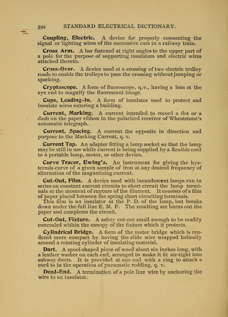 Coupling, Electric. A device for properly connecting the signal or lighting wires of the successive cars in a railway train. Cross Arm. A bar fastened at right angles to the upper part of a pole for the purpose of supporting insulators and electric wires attached thereto. Cross=Over. A device used at a crossing of two electric trolley roads to enable the trolleys to pass the crossing without jumping or sparking. Cryptoscope. A form of fiuoroscope, q.v., having a lens at the eye end to magnify the fluorescent image. Cups, Leading=In. A form of insulator used to protect and insulate wires entering a building. Current, Marking. A current intended to record a dot or a dash on the paper ribbon in the polarized receiver of Wheatstone's automatic telegraph. Current, Spacing. A current the opposite in direction and purpose to the Marking Current, q. v. Current Tap. An adapter fitting a lamp socket so that the lamp may be still in use while current is being supplied by a flexible cord to a portable lamp, motor, or other device. Curve Tracer, Ewing's. An instrument for giving the hys- teresis curve of a given sample of iron at any desired frequency of alternation of the magnetizing current. Cut=Out, Film. A device used with incandescent lamps run in series on constant current circuits to short circuit the lamp termi- nals at the moment of rupture of the filament. It consists of a film of paper placed between the spring short circuiting terminals. This film is an insulator at the P. D. of the lamp, but breaks down under the full line K. M. F. The resulting arc burns out the paper and completes the circuit. Cut=Out, Fixture. A safety cut-out small enough to be readily concealed within the canopy of the fixture which it protects. Cylindrical Bridge. A form of the meter bridge which is ren- dered more compact by having the slide wire wrapped helically around a rotating cylinder of insulating material. Dart. A spool-shaped piece of wood about six inches long, with a leather washer on each end, arranged to make it fit air-tight into subway ducts. It is provided at one end with a ring to attach a cord to in the operation of pneumatic rodding, q. v. Dead-End. A termination of a pole line wire by anchoring the wire to an insulator.