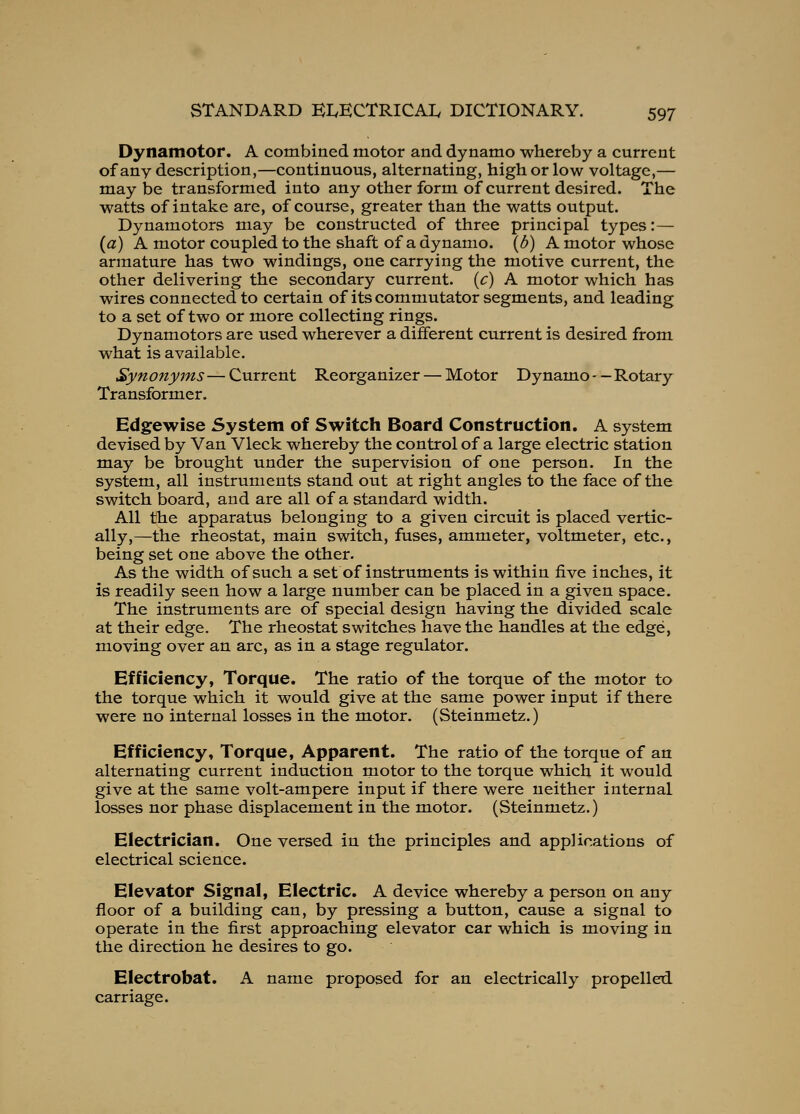 Dynamotor. A combined motor and dynamo whereby a current of any description,—continuous, alternating, high or low voltage,— may be transformed into any other form of current desired. The watts of intake are, of course, greater than the watts output. Dynamotors may be constructed of three principal types:— (a) A motor coupled to the shaft of a dynamo, (d) A motor whose armature has two windings, one carrying the motive current, the other delivering the secondary current, (c) A motor which has wires connected to certain of its commutator segments, and leading to a set of two or more collecting rings. Dynamotors are used wherever a different current is desired from what is available. Synonyms — Current Reorganizer — Motor Dynamo - - Rotary Transformer. Edgewise System of Switch Board Construction. A system devised by Van Vleck whereby the control of a large electric station may be brought under the supervision of one person. In the system, all instruments stand out at right angles to the face of the switch board, and are all of a standard width. All the apparatus belonging to a given circuit is placed vertic- ally,—the rheostat, main switch, fuses, ammeter, voltmeter, etc., being set one above the other. As the width of such a set of instruments is within five inches, it is readily seen how a large number can be placed in a given space. The instruments are of special design having the divided scale at their edge. The rheostat switches have the handles at the edge, moving over an arc, as in a stage regulator. Efficiency, Torque. The ratio of the torque of the motor to the torque which it would give at the same power input if there were no internal losses in the motor. (Steinmetz.) Efficiency* Torque, Apparent. The ratio of the torque of an alternating current induction motor to the torque which it would give at the same volt-ampere input if there were neither internal losses nor phase displacement in the motor. (Steinmetz.) Electrician. One versed in the principles and applications of electrical science. Elevator Signal, Electric. A device whereby a person on any floor of a building can, by pressing a button, cause a signal to operate in the first approaching elevator car which is moving in the direction he desires to go. Electrobat. A name proposed for an electrically propelled carriage.