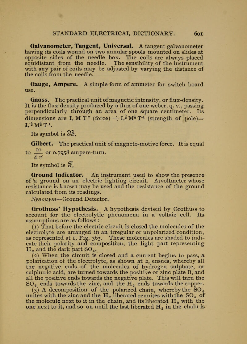 Galvanometer, Tangent, Universal. A tangent galvanometer having its coils wound on two annular spools mounted on slides at opposite sides of the needle box. The coils are always placed equidistant from the needle. The sensibility of the instrument with any pair of coils may be adjusted by varying the distance of the coils from the needle. Gauge, Ampere. A simple form of ammeter for switch board use. Gauss. The practical unit of magnetic intensity, or flux-density. It is the flux-density produced by a flux of one weber, q. v., passing perpendicularly through an area of one square centimeter. Its dimensions are ly M T'^ (force) —V Iv^ M^ T'^ (strength of pole)=- Its symbol is Wif. Gilbert. The practical unit of magneto-motive force. It is equal to — or 0.7958 ampere-turn. 4 71: Its symbol is cF. Ground Indicator. An instrument used to show the presence of [a ground on an electric lighting circuit. Aivoltmeter whose resistance is known may be used and the resistance of the ground calculated from its readings. Synony^n—Ground Detector. Grothuss* Hypothesis. A hypothesis devised by Grothiiss to account for the electrolytic phenomena in a voltaic cell. Its assumptions are as follows: (i) That before the electric circuit is closed the molecules of the electrolyte are arranged in an irregular or unpolarized condition, as represented at i, Fig. 363, These molecules are shaded to indi- cate their polarity and composition, the light part representing Hg and the dark part SO 4. (2) When the circuit is closed and a current begins to pass, a polarization of the electrolyte, as shown at 2, ensues, whereby all the negative ends of the molecules of hydrogen sulphate, or sulphuric acid, are turned towards the positive or zinc plate B, and all the positive ends towards the negative plate. This will turn the SO4 ends towards the zinc, and the Hg ends towards the copper. (3) A decomposition of the polarized chain, whereby the SO4 unites with the zinc and the Hg liberated reunites with the SO 4 of the molecule next to it in the chain, and its liberated Hg with the one next to it, and so on until the last liberated Hg in the chain is