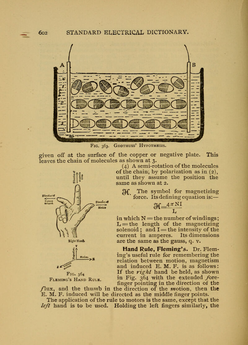 Fig. 363. Grothuss' Hypothesis. given off at the surface of the copper or negative plate. This leaves the chain of molecules as shown at 3. (4) A semi-rotation of the molecules of the chain, by polarization as in (2), the position the until they assume same as shown at 2. 3i. DifecAinof filoibiv in which N The symbol for magnetizing force. Its defining equation is:— cir 47rNI the number of windings; Iy = the length of the magnetizing solenoid ; and I = the intensity of the current in amperes. Its dimensions are the same as the gauss, q. v. Hand Rule, Fleming's. Dr. Flem- ing's useful rule for remembering the relation between motion, magnetism and induced B. M. F. is as follows: If the right hand be held, as shown in Fig. 364 with the extended ybre- finger pointing in the direction of the /lux, and the thu^wb in the direction of the motion, then the B. M. F. induced will be directed as the middle finger points. The application of the rule to motors is the same, except that the left hand is to be used. Holding the left fingers similarly, the Bight Han<^ V ->* Fig. 364 Fleming's Hand Rulk