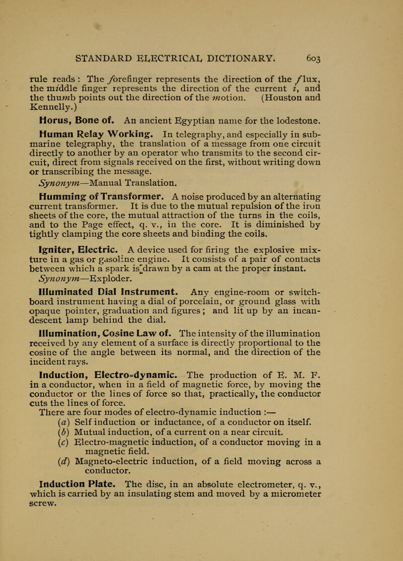 Tule reads : The ybrefinger represents the direction of the yiux, the middle finger represents the direction of the current /, and the thuwb points out the direction of the ?«otion, (Houston and Kennelly.) Moms, Bone of. An ancient Egyptian name for the lodestone. Human Relay Working. In telegraphy, and especially in sub- marine telegraphy, the translation of a message from one circuit directly to another by an operator who transmits to the second cir- cuit, direct from signals received on the first, without writing down or transcribing the message. Synonym—Manual Translation. Humming of Transformer. A noise produced by an alternating current transformer. It is due to the mutual repulsion of the iron sheets of the core, the mutual attraction of the turns in the coils, and to the Page effect, q. v., in the core. It is diminished by tightly clamping the core sheets and binding the coils. Igniter, Electric. A device used for firing the explosive mix- ture in a gas or gasoline engine. It consists of a pair of contacts between which a spark is^drawn by a cam at the proper instant. Synonym—Exploder. Illuminated Dial Instrument. Any engine-room or switch- board instrument having a dial of porcelain, or ground glass with opaque pointer, graduation and figures ; and lit up by an incan- descent lamp behind the dial. Illumination, Cosine Law of. The intensity of the illumination received by any element of a surface is directly proportional to the cosine of the angle between its normal, and the direction of the incident rays. Induction, Electro=dynamic. The production of E. M. F. in a conductor, when in a field of magnetic force, by moving the conductor or the lines of force so that, practically, the conductor cuts the lines of force. There are four modes of electro-dynamic induction :— {a) Self induction or inductance, of a conductor on itself. {b) Mutual induction, of a current on a near circuit. \c) Electro-magnetic induction, of a conductor moving in a magnetic field. {d) Magneto-electric induction, of a field moving across a conductor. Induction Plate. The disc, in an absolute electrometer, q. v., which is carried by an insulating stem and moved by a micrometer screw.