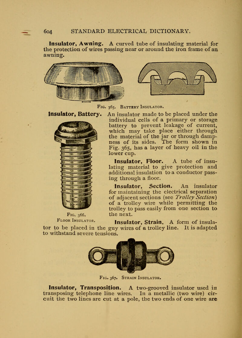 Insulator, AwnSng. A curved tube of insulating material for the protection of wires passing near or around the iron frame of an. awnin?. Fig. 365. Battery Insulator. Insulator, Battery. An insulator made to be placed under the individual cells of a primary or storage battery to prevent leakage of current, which may take place either through the material of the jar or through damp- ness of its sides. The form shown in Fig, 365, has a layer of heavy oil in the lower cup. Insulator, Floor. A tube of insu- lating material to give protection and additional insulation to a conductor pass- ing through a floor. Insulator, Section. An insulator for maintaining the electrical separation of adjacent sections (see Trolley Section) of a trolley wire while permitting the trolley to pass easily from one section to the next. Insulator, Strain. A form of insula- tor to be placed in the guy wires of a trolley line. It is adapted to withstand severe tensions. Fig. 366. Floor Insulator. Fig. 367. Strain Insulator. Insulator, Transposition. A two-grooved insulator used in transposing telephone line wires. In a metallic (two wire) cir- cuit the two lines are cut at a pole, the two ends of one wire are