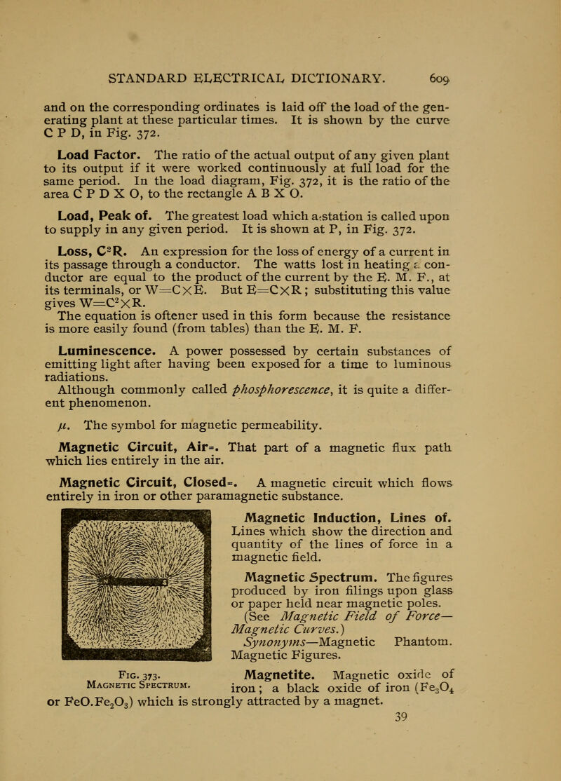 and on the corresponding ordinates is laid off the load of the gen- erating plant at these particular times. It is shown by the curve C P D, in Fig. 372. Load Factor. The ratio of the actual output of any given plant to its output if it were worked continuously at full load for the same period. In the load diagram, Fig. 372, it is the ratio of the area C P D X O, to the rectangle A B X O. Load, Peak of. The greatest load which a^station is called upon to supply in any given period. It is shown at P, in Fig. 372. Loss, C^R. An expression for the loss of energy of a current in its passage through a conductor. The watts lost in heating l con- ductor are equal to the product of the current by the E. M. F., at its terminals, or W=CxE. But E=CXR; substituting this value gives W=C2xR. The equation is oftener used in this form because the resistance is more easily found (from tables) than the E. M. F. Luminescence. A power possessed by certain substances of emitting light after having been exposed for a time to luminous radiations. Although commonly called phosphorescence^ it is quite a differ- ent phenomenon. jjl. The symbol for magnetic permeability. Magnetic Circuit, Air=. That part of a magnetic flux path which lies entirely in the air. Magnetic Circuit, Closed=. A magnetic circuit which flows entirely in iron or other paramagnetic substance. Magnetic Induction, Lines of. Lines which show the direction and quantity of the lines of force in a magnetic field. Magnetic Spectrum. The figures produced by iron filings upon glass or paper held near magnetic poles. (See Magnetic Field of Force— Magnetic Curves.) Synonyms—Magnetic Phantom. Magnetic Figures. Magnetite. Magnetic oxide of iron; a black oxide of iron (FcgO^ or FeO.FegOg) which is strongly attracted by a magnet. 39 Fig. 373. Magnetic Spectrum.