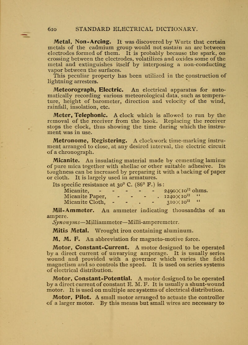 Metal, Non=Arcing. It was discovered by Wurtz that certain metals of the cadmium group would not sustain an arc between electrodes formed of them. It is probably because the spark, on crossing between the electrodes, volatilizes and oxides some of the metal and extinguishes itself by interposing a non-conducting vapor between the surfaces. This peculiar property has been utilized in the construction of lightning arresters. Meteorograph, Electric. An electrical apparatus for auto- matically recording various meteorological data, such as tempera- ture, height of barometer, direction and velocity of the wind, rainfall, insolation, etc. Meter, Telephonic. A clock which is allowed to run by the removal of the receiver from the hook. Replacing the receiver stops the clock, thus showing the time during which the instru- ment was in use. Metronome, Registering. A clockwork time-marking instru- ment arranged to close, at any desired interval, the electric circuit of a chronograph. Micanite. An insulating material made by cementing laminae of pure mica together with shellac or other suitable adhesive. Its toughness can be increased by preparing it with a backing of paper or cloth. It is largely used in armatures. Its specific resistance at 30° C. (86° F.) is : Micanite, 2490X10^2011013. Micanite Paper, - - - . 1240X10^''^  Micanite Cloth, - - . - 310X1012  Mil=Am meter. An ammeter indicating thousandths of an ampere. Synonyms—Milliammeter—Milli-amperemetcr. Mitis Metal. Wrought iron containing aluminum. M. M. F. An abbreviation for magneto-motive force. Motor, Constant-Current. A motor designed to be operated by a direct current of unvarying amperage. It is usually series wound and provided with a governor which varies the field magnetism and so controls the speed. It is used on series systems of electrical distribution. Motor, Constant-Potential. A motor designed to be operated by a direct current of constant K. M. F. It is usually a shunt-wound motor. It is used on multiple arc systems of electrical distribution. Motor, Pilot. A small motor arranged to actuate the controller of a larger motor. By this means but small wires are necessary to