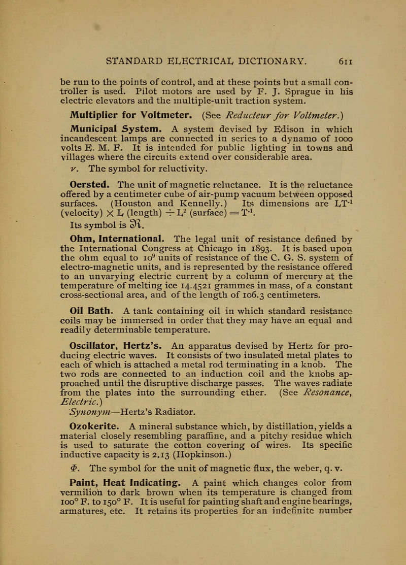 be run to the points of control, and at these points but a small con- troller is used. Pilot motors are used by F. J. Sprague in his electric elevators and the multiple-unit traction system. Multiplier for Voltmeter. (See Reducteur for Voltmeter.) Municipal System. A system devised by Edison in which incandescent lamps are connected in series to a dynamo of looo volts E. M. F. It is intended for public lighting in towns and villages where the circuits extend over considerable area. V. The symbol for reluctivity. Oersted. The unit of magnetic reluctance. It is the reluctance oflfered by a centimeter cube of air-pump vacuum between opposed surfaces. (Houston and Kennelly.) Its dimensions are LT*^ (velocity) X Iv (length) -^ L'-^ (surface) = T'^ Its symbol is 3'i. Ohm, International. The legal unit of resistance defined by the International Congress at Chicago in 1893. It is based upon the ohm equal to lo'* units of resistance of the C. G. S. system of electro-magnetic units, and is represented by the resistance offered to an unvarying electric current by a column of mercury at the temperature of melting ice 14.4521 grammes in mass, of a constant cross-sectional area, and of the length of 106.3 centimeters. Oil Bath. A tank containing oil in which standard resistance coils may be immersed in order that they may have an equal and readily determinable temperature. Oscillator, Hertz's. An apparatus devised by Hertz for pro- ducing electric waves. It consists of two insulated metal plates to each of which is attached a metal rod terminating in a knob. The two rods are connected to an induction coil and the knobs ap- proached until the disruptive discharge passes. The waves radiate from the plates into the surrounding ether. (See Resonance^ Electric.) Synonyyn—Hertz's Radiator. Ozokerite. A mineral substance which, by distillation, yields a material closely resembling parafifine, and a pitchy residue which is used to saturate the cotton covering of wires. Its specific inductive capacity is 2.13 (Hopkinson.) ^. The symbol for the unit of magnetic flux, the weber, q. v. Paint, Heat Indicating. A paint which changes color from vermilion to dark brown when its temperature is changed from 100° F. to 150° F. It is useful for painting shaft and engine bearings, armatures, etc. It retains its properties for an indefinite number