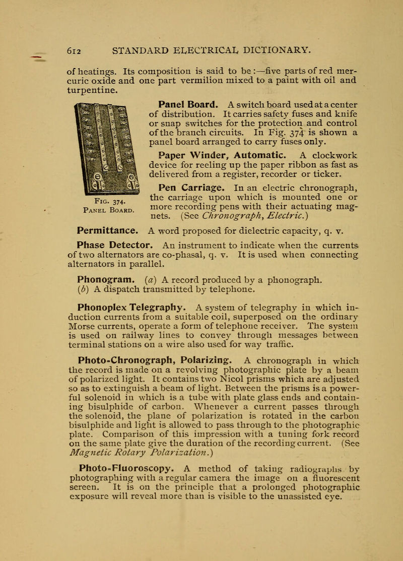 of heatings. Its composition is said to be:—five parts of red mer- curic oxide and one part vermilion mixed to a paint with, oil and turpentine. Panel Board. A switch board used at a center of distribution. It carries safety fuses and knife or snap switches for the protection and control of the branch circuits. In Fig. 374 is shown a panel board arranged to carry fuses only. Paper Winder, Automatic. A clockwork device for reeling up the paper ribbon as fast as delivered from a register, recorder or ticker. Pen Carriage. In an electric chronograph, ^T^TT^^^ the carriage upon which is mounted one or Panel Board. more recording pens with their actuating mag- nets. (See Chro7iograph^ Electric.) Permittance. A word proposed for dielectric capacity, q. v. Phase Detector. An instrument to indicate when the currents, of two alternators are co-phasal, q. v. It is used when connecting alternators in parallel. Phonogram, {a) A record produced by a phonograph. [b) A dispatch transmitted by telephone. Phonoplex Telegraphy. A system of telegraphy in which in- duction currents from a suitable coil, superposed on the ordinary Morse currents, operate a form of telephone receiver. The system is used on railway lines to convey through messages between terminal stations on a wire also used for way traffic. Photo-Chronograph, Polarizing. A chronograph in which the record is made on a revolving photographic plate by a beam of polarized light. It contains two Nicol prisms which are adjusted so as to extinguish a beam of light. Between the prisms is a power- ful solenoid in which is a tube with plate glass ends and contain- ing bisulphide of carbon. Whenever a current passes through the solenoid, the plane of polarization is rotated in the carbon bisulphide and light is allowed to pass through to the photographic plate. Comparison of this impression with a tuning fork record on the same plate give the duration of the recording current. (See Magnetic Rotary Polarization.) Photo=Fluoroscopy. A method of taking radiographs by photographing with a regular camera the image on a fluorescent screen. It is on the principle that a prolonged photographic exposure will reveal more than is visible to the unassisted eye.