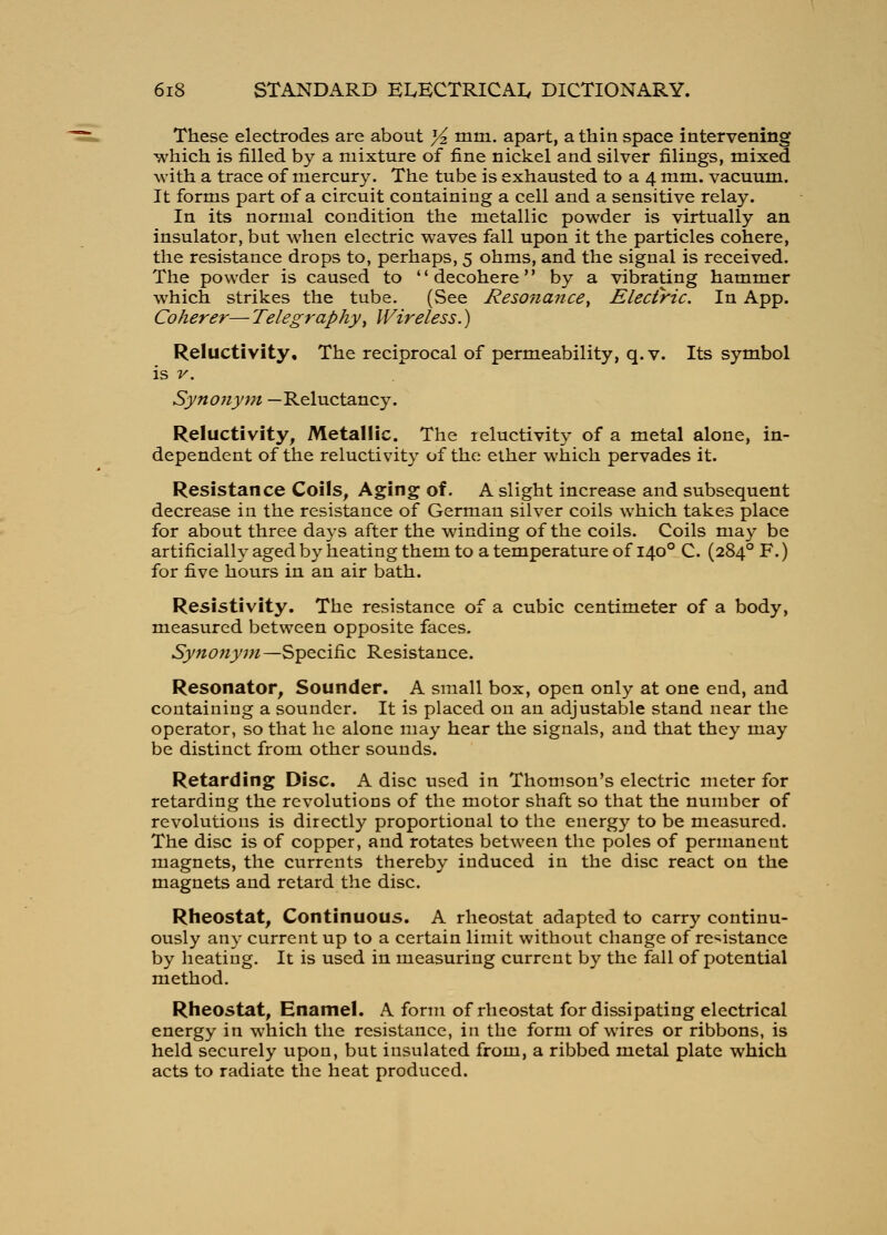 These electrodes are about Yz mm. apart, a thin space intervening which is filled by a mixture of fine nickel and silver filings, mixed with a trace of mercury. The tube is exhausted to a 4 mm. vacuum. It forms part of a circuit containing a cell and a sensitive relay. In its normal condition the metallic powder is virtually an insulator, but when electric waves fall upon it the particles cohere, the resistance drops to, perhaps, 5 ohms, and the signal is received. The powder is caused to decohere by a vibrating hammer which strikes the tube. (See Resonance^ Electric. In App. Coherer— Telegraphy^ Wireless.) Reluctivity, The reciprocal of permeability, q. v. Its symbol is V. Synonym —Reluctancy. Reluctivity, Metallic. The leluctivity of a metal alone, in- dependent of the reluctivity of the ether which pervades it. Resistance Coils, Aging of. A slight increase and subsequent decrease in the resistance of German silver coils which takes place for about three days after the winding of the coils. Coils may be artificially aged by heating them to a temperature of 140° C. (284° F.) for five hours in an air bath. Resistivity. The resistance of a cubic centimeter of a body, measured between opposite faces. Synonym—Specific Resistance. Resonator, Sounder. A small box, open only at one end, and containing a sounder. It is placed on an adjustable stand near the operator, so that he alone may hear the signals, and that they may be distinct from other sounds. Retarding Disc. A disc used in Thomson's electric meter for retarding the revolutions of the motor shaft so that the number of revolutions is directly proportional to the energy to be measured. The disc is of copper, and rotates between the poles of permanent magnets, the currents thereby induced in the disc react on the magnets and retard the disc. Rheostat, Continuous. A rheostat adapted to carry continu- ously any current up to a certain limit without change of resistance by heating. It is used in measuring current by the fall of potential method. Rheostat, Enamel. A form of rheostat for dissipating electrical energy in which the resistance, in the form of wires or ribbons, is held securely upon, but insulated from, a ribbed metal plate which acts to radiate the heat produced.
