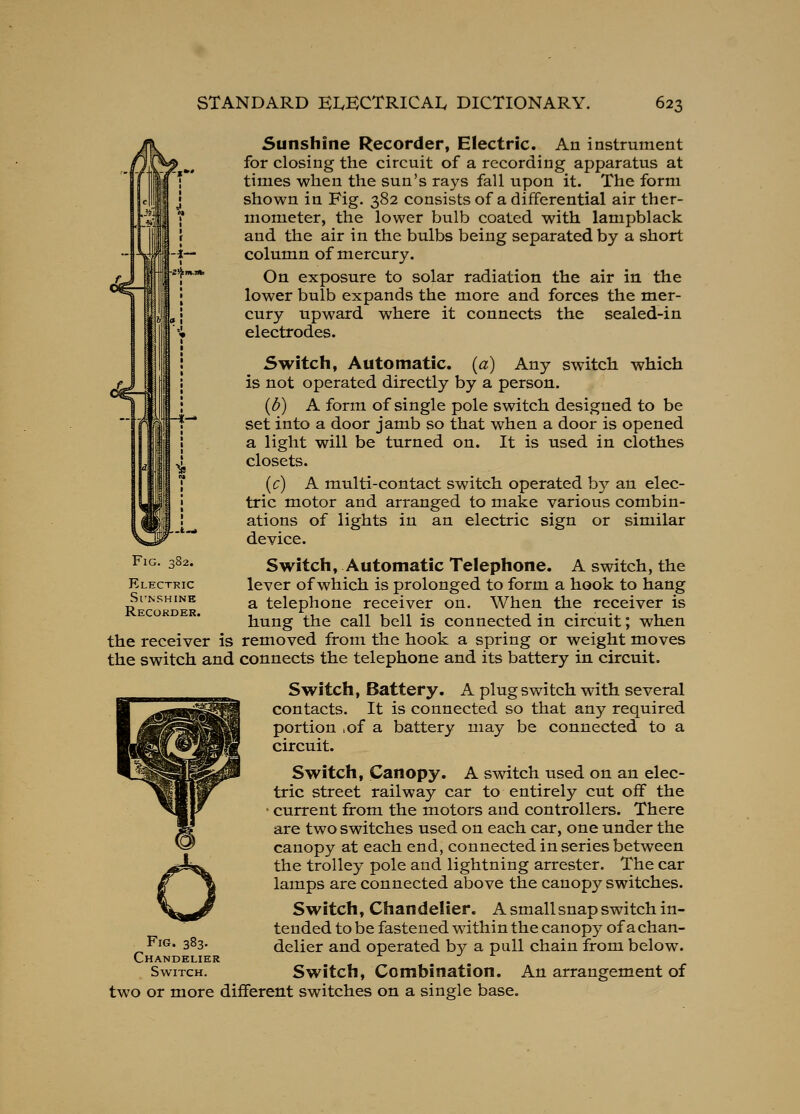 \ Sunshine Recorder, Electric. An instrument for closing the circuit of a recording apparatus at times when the sun's rays fall upon it. The form shown in Fig. 382 consists of a differential air ther- mometer, the lower bulb coated with lampblack and the air in the bulbs being separated by a short column of mercury. On exposure to solar radiation the air in the lower bulb expands the more and forces the mer- cury upward where it connects the sealed-in electrodes. Switch, Automatic, {a) Any switch which is not operated directly by a person. (d) A form of single pole switch designed to be set into a door jamb so that when a door is opened a light will be turned on. It is used in clothes closets. (c) A multi-contact switch operated by an elec- tric motor and arranged to make various combin- ations of lights in an electric sign or similar device. Fig. 382. Electric Sl'NSHINE Recokder. Switch, Automatic Telephone. A switch, the lever of which is prolonged to form a hook to hang a telephone receiver on. When the receiver is hung the call bell is connected in circuit; when the receiver is removed from the hook a spring or weight moves the switch and connects the telephone and its battery in circuit. Switch, Battery. A plug switch with several contacts. It is connected so that any required portion ,of a battery may be connected to a circuit. Switch, Canopy. A switch used on an elec- tric street railway car to entirely cut off the • current from the motors and controllers. There are two switches used on each car, one under the canopy at each end, connected in series between the trolley pole and lightning arrester. The car lamps are connected above the canopy switches. Switch, Chandelier. A smallsnap switch in- tended to be fastened within the canopy- of a chan- delier and operated by a pall chain from below. Switch, Combination. An arrangement of two or more different switches on a single base. Fig. 383. Chandelier Switch.