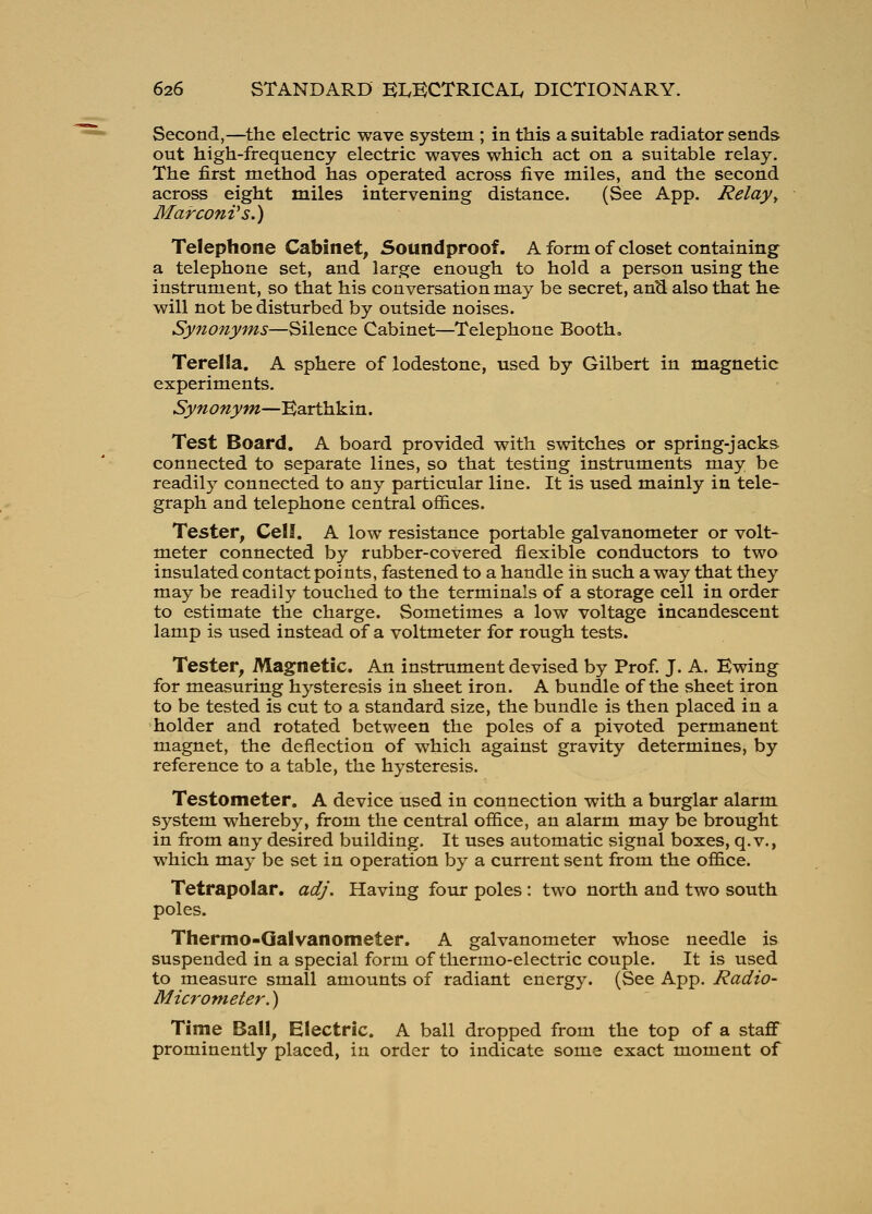 Second,—the electric wave system ; in this a suitable radiator sends out high-frequency electric waves which act on a suitable relay. The first method has operated across five miles, and the second across eight miles intervening distance. (See App. Relay^ Marconi^ s.) Telephone Cabinet, Soundproof. A form of closet containing a telephone set, and large enough to hold a person using the instrument, so that his conversation may be secret, an^ also that he will not be disturbed by outside noises. Synonyms—Silence Cabinet—Telephone Booth, Terella. A sphere of lodestone, used by Gilbert in magnetic experiments. Synonym—Earthkin. Test Board. A board provided with switches or spring-jacks connected to separate lines, so that testing instruments may be readily connected to any particular line. It is used mainly in tele- graph and telephone central offices. Tester, Cell. A low resistance portable galvanometer or volt- meter connected by rubber-covered flexible conductors to two insulated contact points, fastened to a handle in such a way that they may be readily touched to the terminals of a storage cell in order to estimate the charge. Sometimes a low voltage incandescent lamp is used instead of a voltmeter for rough tests. Tester, Magnetic. An instrument devised by Prof. J. A. Ewing for measuring hysteresis in sheet iron. A bundle of the sheet iron to be tested is cut to a standard size, the bundle is then placed in a holder and rotated between the poles of a pivoted permanent magnet, the deflection of which against gravity determines, by reference to a table, the hysteresis. Testometer. A device used in connection with a burglar alarm system whereby, from the central office, an alarm may be brought in from any desired building. It uses automatic signal boxes, q.v., which may be set in operation by a current sent from the office. Tetrapolar, adj. Having four poles: two north and two south poles. Thermo-Galvanometer. A galvanometer whose needle is suspended in a special form of thermo-electric couple. It is used to measure small amounts of radiant energy. (See App. Radio- Microm,eter.) Time Ball, Electric. A ball dropped from the top of a staflf prominently placed, in order to indicate some exact moment of