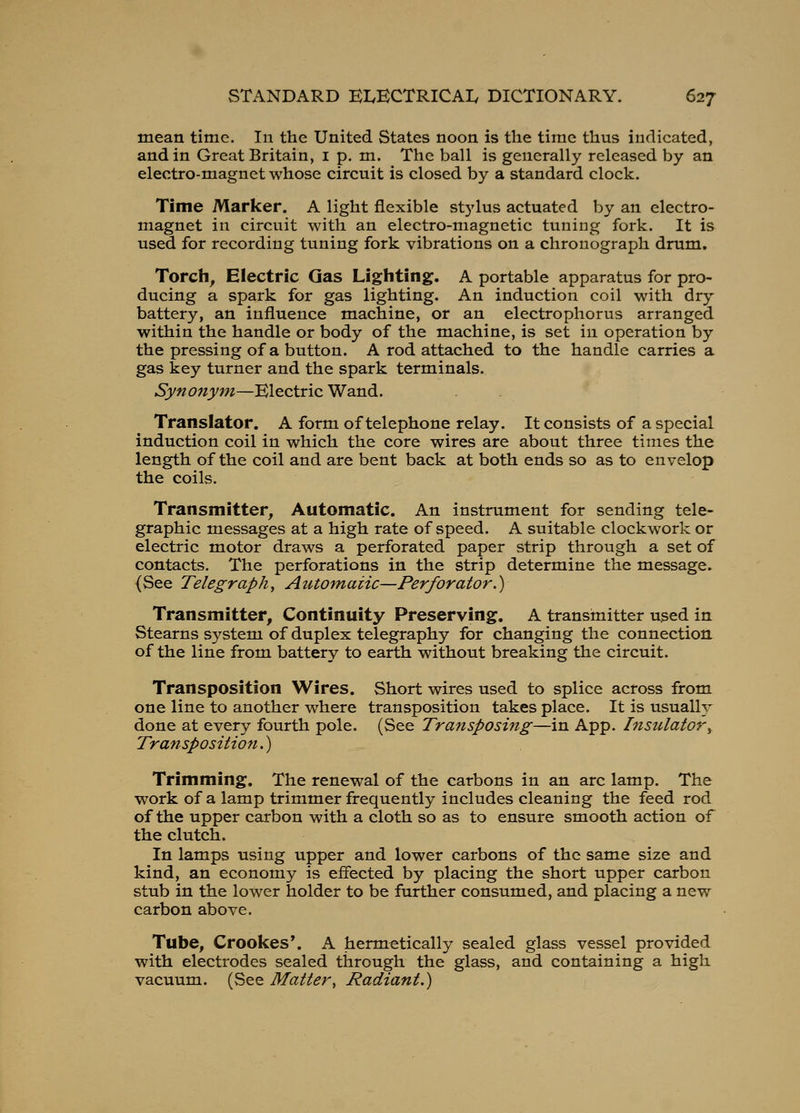 mean time. In the United States noon is the time thus indicated, and in Great Britain, i p. m. The ball is generally released by an electro-magnet whose circuit is closed by a standard clock. Time Marker. A light flexible stylus actuated by an electro- magnet in circuit with an electro-magnetic tuning fork. It is used for recording tuning fork vibrations on a chronograph drum. Torch, Electric Gas Lighting. A portable apparatus for pro- ducing a spark for gas lighting. An induction coil with dry battery, an influence machine, or an electrophorus arranged within the handle or body of the machine, is set in operation by the pressing of a button. A rod attached to the handle carries a gas key turner and the spark terminals. Synojiym—Electric Wand. Translator. A form of telephone relay. It consists of a special induction coil in which the core wires are about three times the length of the coil and are bent back at both ends so as to envelop the coils. Transmitter, Automatic. An instrument for sending tele- graphic messages at a high rate of speed. A suitable clockwork or electric motor draws a perforated paper strip through a set of contacts. The perforations in the strip determine the message^ (See Telegraphy Automaiic—Perforator.) Transmitter, Continuity Preserving. A transinitter used in Stearns system of duplex telegraphy for changing the connection of the line from battery to earth without breaking the circuit. Transposition Wires. Short wires used to splice across from one line to another where transposition takes place. It is usually done at every fourth pole. (See Transposing—in App. Insulator^ Transposition.) Trimming. The renewal of the carbons in an arc lamp. The work of a lamp trimmer frequently includes cleaning the feed rod of the upper carbon with a cloth so as to ensure smooth action of the clutch. In lamps using upper and lower carbons of the same size and kind, an economy is effected by placing the short upper carbon stub in the lower holder to be further consumed, and placing a new carbon above. Tube, Crookes*. A hermetically sealed glass vessel provided with electrodes sealed through the glass, and containing a high vacuum. (See Matter, Radiant.)