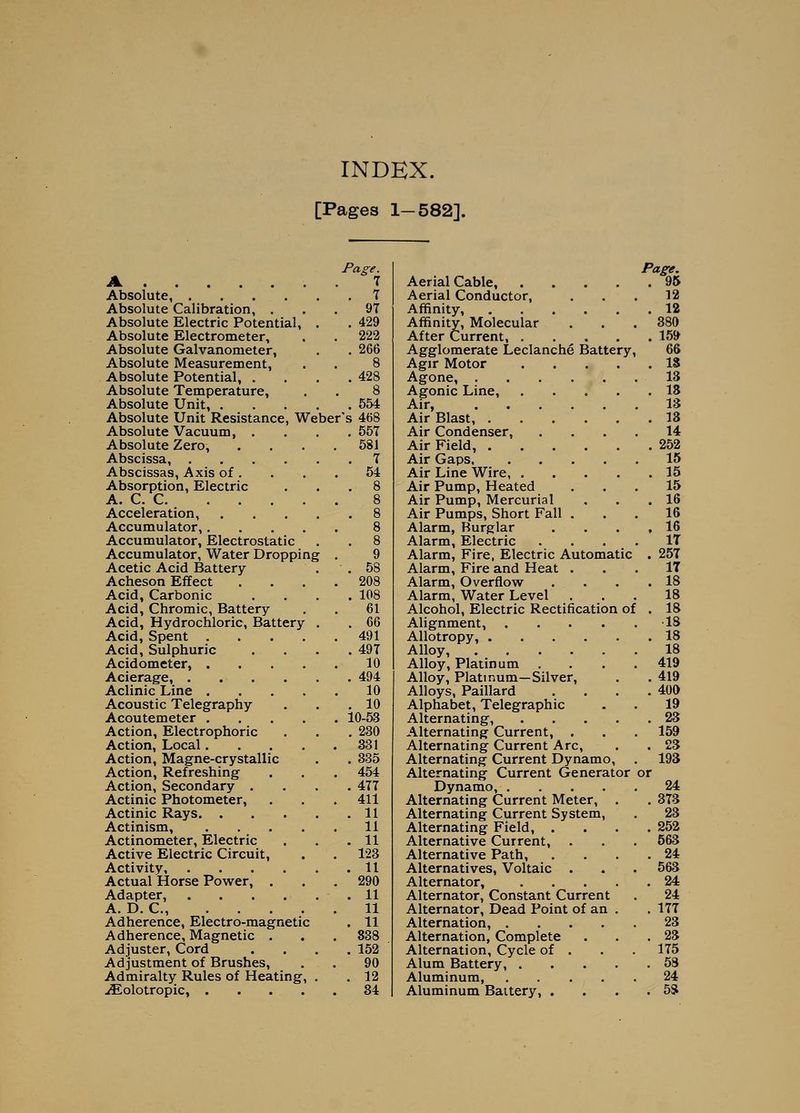 INDEX. [Pages 1-582]. A Absolute, .... Absolute Calibration, . Absolute Electric Potential, Absolute Electrometer, Absolute Galvanometer, Absolute Measurement, Absolute Potential, . Absolute Temperature, Absolute Unit, Absolute Unit Resistance, Weber's 468 Absolute Vacuum, Absolute Zero, Abscissa, .... Abscissas, Axis of . Absorption, Electric A. C. C. ... Acceleration, Accumulator,. Accumulator, Electrostatic Accumulator, Water Dropping Acetic Acid Battery Acheson Effect Acid, Carbonic Acid, Chromic, Battery- Acid, Hydrochloric, Battery Acid, Spent .... Acid, Sulphuric Acidometer Acierage, .... Aclinic Line .... Acoustic Telegraphy Acoutemeter .... Action, Electrophone Action, Local.... Action, Magne-crystallic Action, Refreshing Action, Secondary . Actinic Photometer, Actinic Rays. . Actinism, Actinometer, Electric Active Electric Circuit, Activity, Actual Horse Power, , Adapter, A. D. C, .... Adherence, Electro-magnetic Adherence, Magnetic . Adjuster, Cord Adjustment of Brushes, Admiralty^ Rules of Heating, .^olotropic, . . . . Page. 1 . 7 97 . 429 222 . 266 8 . 428 8 . 554 55T 581 7 54 9 . 58 208 . 108 61 . 66 491 . 497 10 . 494 10 . 10 10-53 . 230 331 . 335 454 . 477 411 . 11 11 . 11 123 . 11 290 . 11 11 . 11 838 . 152 90 . 12 84 Aerial Cable, .... Aerial Conductor, Affinity, Affinity, Molecular After Current, .... Agglomerate Leclanche Battery Agir Motor .... Agone, Agonic Line, .... Air, Air Blast, Air Condenser, Air Field, Air Gaps, .... Air Line Wire, .... Air Pump, Heated Air Pump, Mercurial Air Pumps, Short Fall . Alarm, Burglar Alarm, Electric Alarm, Fire, Electric Automatic Alarm, Fire and Heat . Alarm, Overflow Alarm, Water Level Alcohol, Electric Rectification of Alignment, .... AUotropy, Alloy, Alloy, Platinum Alloy, Platinum—Silver, Alloys, Paillard Alphabet, Telegraphic Alternating, .... Alternating Current, . Alternating Current Arc, Alternating Current Dynamo, Alternating Current Generator Dynamo, .... Alternating Current Meter, . Alternating Current System, Alternating Field, . Alternative Current, Alternative Path, Alternatives, Voltaic . Alternator, .... Alternator, Constant Current Alternator, Dead Point of an . Alternation, .... Alternation, Complete Alternation, Cycle of . Alum Battery, .... Aluminum, .... Aluminum Battery, . Page. . 95 12 . 12 380 . 15» 66 . 18 13 . 18 18 . 18 14 . 252 15 . 15 15 . 16 16 , 16 IT . 257 IT . 18 18 . 18 IS . 18 18 419 . 419 . 400 19 . 28 159 . 23 198 Dr 24 . 373 23 . 252 563 . 24 563 . 24 24 . 177 23 . 28 175 . 58 24 . 5S