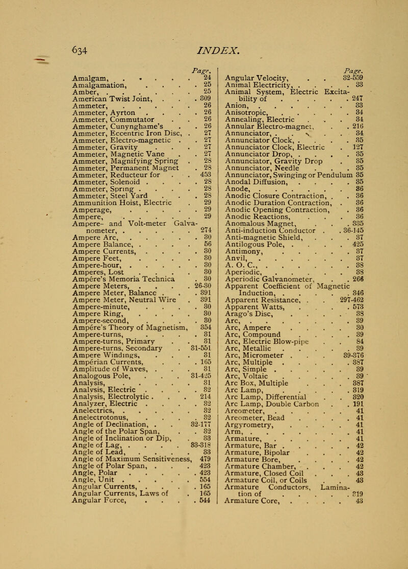 Amalgam, . • . Amalgamation, Amber, American Twist Joint, Ammeter, . . . • Ammeter, Ayrton Ammeter, Commutator Ammeter, Cunynghame's Ammeter, Eccentric Iron Disc, Ammeter, Electro-magnetic . Ammeter, Gravity Ammeter, Magnetic Vane Ammeter, Magnifying Spring Ammeter, Permanent Magnet Ammeter, Reducteur for Ammeter, Solenoid . Ammeter, Spring . Ammeter, Steel Yard Ammunition Hoist, Electric Amperage, .... Ampere, .... Ampere- and Volt-meter Galva- nometer, .... Ampere Arc, Ampere Balance, . Ampere Currents, Ampere Feet, Ampere-hour, . Amperes, Lost Ampere's Memoria Technica Ampere Meters, Ampere Meter, Balance . Ampere Meter, Neutral Wire Ampere-minute, Ampere Ring, Ampere-second, Ampere's Theory of Magnetism, Ampere-turns, Ampere-turns, Primary Ampere-turns, Secondary Ampere Windings, Amperian Currents, Amplitude of Waves, . Analogous Pole, Analysis, .... Analysis, Electric Analysis, Electrolytic . Analyzer, Electric . Anelectrics, .... Anelectrotonus, Angle of Declination, . Angle of the Polar Span, Angle of Inclination or Dip, Angle of Lag, . Angle of Lead, Angle of Maximum Sensitiveness Angle of Polar Span, . Angle, Polar Angle, Unit .... Angular Currents, . Angular Currents, Laws of Angular Force, Page, 24 . 25 25 . 309 26 26 26 26 27 27 27 27 28 28 453 28 28 28 29 29 29 274 . 30 56 . 80 80 . 30 80 . 30 26-30 . 391 391 . 30 80 . 30 354 . 31 81 31-551 31 . 165 81 81-4:.^5 31 . 32 214 . 82 82 . 32 32-177 . 32 33 83-818 33 , 479 423 . 423 554 . 165 165 . 544 Page. Angular Velocity, . . 32-559 Animal Electricity, . . . .33 Animal System, Electric Excita- bility of 247 Anion, 33 Anisotropic, 34 Annealing, Electric ... 84 Annular Electro-magnet, . . 216 Annunciator, . . % . .34 Annunciator Clock, . . . .35 Annunciator Clock, Electric . 12T Annunciator Drop, . . . .35 Annunciator, Gravity Drop . 35 Annunciator, Needle . . .35 Annunciator, Swinging or Pendulum 35 Anodal Diffusion, . . . .35 Anode, 86 Anodic Closure Contraction, . . 86 Anodic Duration Contraction, . 36 Anodic Opening Contraction, . 36 Anodic Reactions, ... 36 Anomalous Magnet, . . . 335 Anti-induction Conductor . . 36-145 Anti-magnetic Shield, . . .87 Antilogous Pole, .... 425 Antimony, 87 Anvil, 87 A. O. C, 38 83 . 266 Magnetic . 346 297-462 . 573 38 . 89 30 . 39 84 . 89 89-376 . 387 39 . 89 . 387 . 319 . 820 1 . .191 41 . 41 41 41 41 42 42 42 42 43 43 819 43 Aperiodic, Aperiodic Galvanometer, Apparent Coefficient of Induction, . Apparent Resistance, . Apparent Watts, Arago's Disc, Arc, .... Arc, Ampere Arc, Compound Arc, Electric Blow-pipe Arc, Metallic Arc, Micrometer . Arc, Multiple Arc, Simple . Arc, Voltaic Arc Box, Multiple Arc Lamp, Arc Lamp, Differential Arc Lamp, Double Carbo Areoireter, Areometer, Bead Argyrometry, Arm, .... Armature, Armature, Bar . Armature, Bipolar Armature Bore, Armature Chamber, Armature, Closed Coil Armature Coil, or Coils Armature Conductors, tion of Armature Core, Lamina-