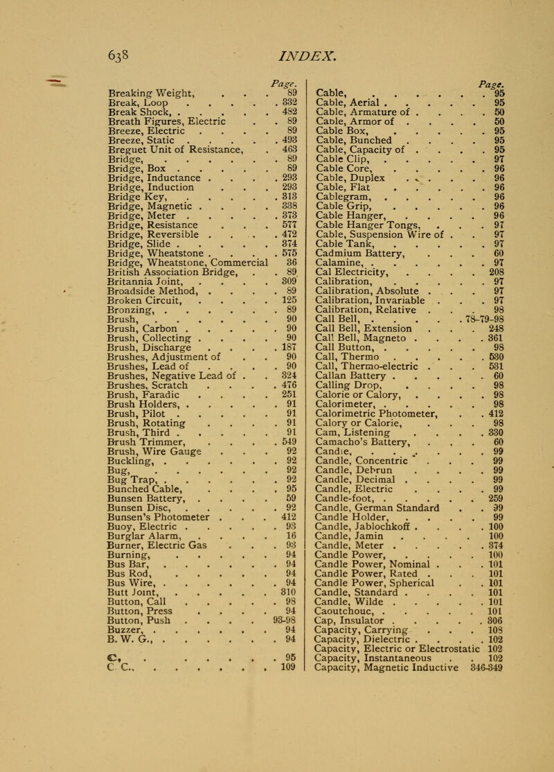 Breaking Weight, Break, Loop Break Shock, . Breath Figures, Electric Breeze, Electric Breeze, Static Breguet Unit of Resistance Bridge, .... Bridge, Box . Bridge, Inductance . Bridge, Induction Bridge Key, Bridge, Magnetic . Bridge, Meter . Bridge, Resistance Bridge, Reversible . Bridge, Slide . Bridge, Wheatstone . Bridge, Wheatstone, Commercial British Association Bridge, Britannia Joint, Broadside Method, . Broken Circuit, Bronzing, .... Brush, .... Brush, Carbon . Brush, Collecting . Brush, Discharge Brushes, Adjustment of Brushes, Lead of Brushes, Negative Lead of Brushes, Scratch Brush, Faradic Brush Holders, . Brush, Pilot . Brush, Rotating Brush, Third . Brush Trimmer, Brush, Wire Gauge Buckling, . Bug, . . . Bug Trap, . Bunched Cable, Bunsen Battery, . Bunsen Disc, Bunsen's Photometer Buoy, Electric . Burglar Alarm, Burner, Electric Gas Burning, Bus Bar, Bus Rod, Bus Wire, . Butt Joint, Button, Call Button, Press Button, Push Buzzer, . B.W. G C c. Fae-e. 89 . 332 482 . 89 89 . 493 463 . 89 89 . 293 293 . 313 338 . 373 577 . 472 374 . 575 36 . 89 309' . 89 125 . 89 90 . 90 90 . 187 90 . 90 324 . 476 251 . 91 91 . 91 91 . 549 92 . 92 92 . 92 . 95 59 . 92 412 . 93 16 , 93 94 . 94 94 . 94 810 . 98 94 93-98 94 . 94 95 109 Page. Cable, . . . - . . .95 Cable, Aerial 95 Cable, Armature of . . . .50 Cable, Armor of . . . .50 Cable Box, 95 Cable, Bunched .... 95 Cable, Capacity of . . . .95 Cable Clip, 97 Cable Core, 96 Cable, Duplex . v . . . 96 Cable, Flat 96 Cablegram, 96 Cable Grip, 96 Cable Hanger, .... 96 Cable Hanger Tongs, . . .97 Cable, Suspension Wire of . . 97 Cable Tank, 97 Cadmium Battery, ... 60 Calamine, 97 Cal Electricity, .... 208 Calibration, ..... 97 Calibration, Absolute . . . 97 Calibration, Invariable . . .97 Calibration, Relative ... 98 Call Bell, 78-79-98 Call Bell, Extension . . .248 Call Bell, Magneto . . . .361 Call Button, 98 Call, Thermo 530 Call, Thermo-electric . . . 531 Callan Battery 60 Calling Drop 98 Calorie or Calory, . . . .98 Calorimeter, 98 Calorimetric Photometer, . . 412 Calory or Calorie, ... 98 Cam, Listening .... 330 Camacho's Battery, ... 60 Candle, . . ^. . . .99 Candle, Concentric  . . . 99 Candle, Debrun . . . .99 Candle, Decimal .... 99 Candle, Electric . . . .99 Candle-foot, 259 Candle, German Standard . . 99 Candle Holder, .... 99 Candle, Jablochkoff . . . .100 Candle, Jamin .... 100 Candle, Meter 374 Candle Power, .... 100 Candle Power, Nominal . . . 101 Candle Power, Rated . . . 101 Candle Power, Spherical . . 101 Candle, Standard .... 101 Candle, Wilde 101 Caoutchouc, 101 Cap, Insulator 306 Capacity, Carrying . . . 103 Capacity, Dielectric .... 102 Capacity, Electric or Electrostatic 102 Capacity, Instantaneous . . 102 Capacity, Magnetic Inductive 346-349
