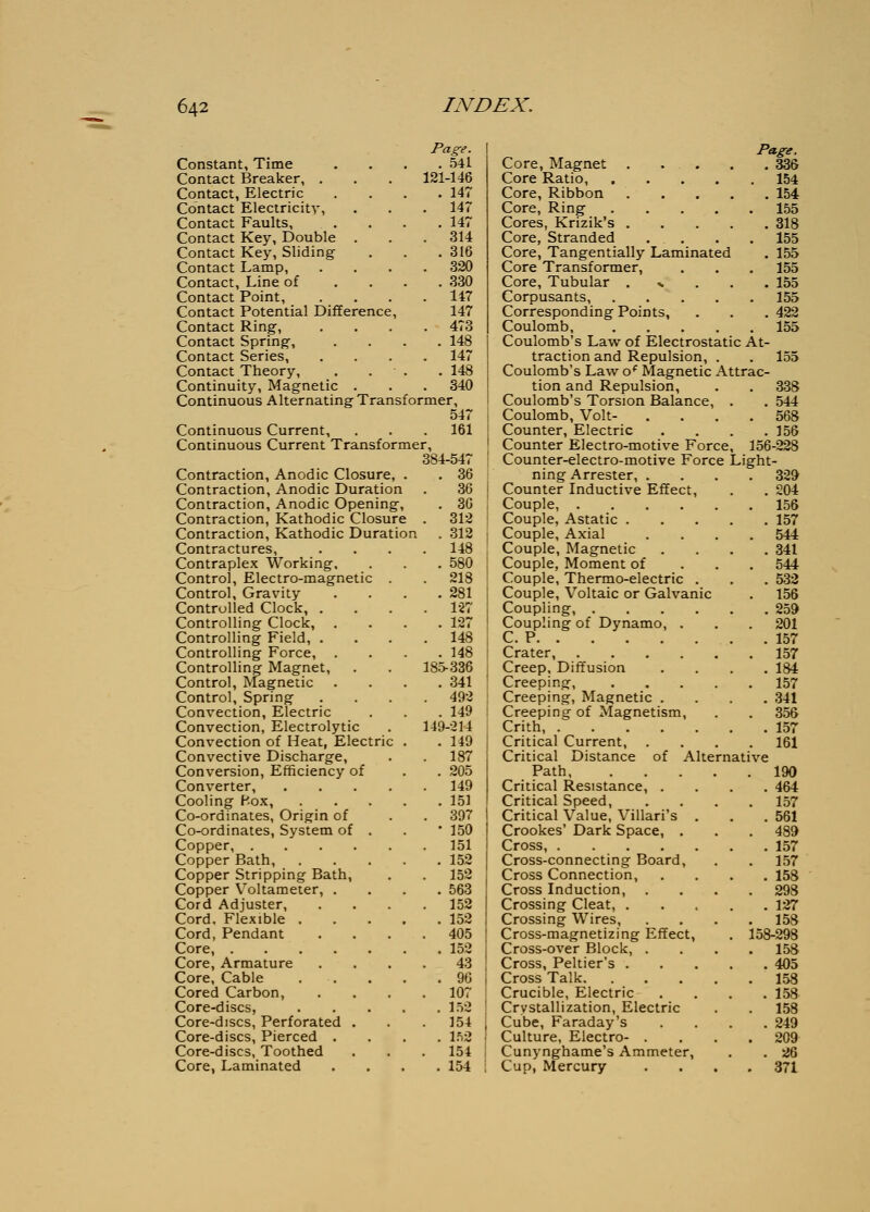 Page. . 541 121-146 . 147 Constant, Time Contact Breaker, . Contact, Electric Contact Electricity, Contact Faults, Contact Key, Double . Contact Key, Sliding Contact Lamp, Contact, Line of Contact Point, Contact Potential Difference, Contact Ring, Contact Spring, Contact Series, Contact Theory, Continuity, Magnetic . Continuous Alternating Transformer, 547 Continuous Current, . . . 161 Continuous Current Transformer, 384-547 Contraction, Anodic Closure, . Contraction, Anodic Duration Contraction, Anodic Opening, Contraction, Kathodic Closure Contraction, Kathodic Duration Contractures, Contraplex Working, Control, Electro-magnetic Control, Gravity Controlled Clock, . Controlling Clock, Controlling Field, . Controlling Force, . Controlling Magnet, Control, Magnetic Control, Spring Convection, Electric Convection, Electrolytic Convection of Heat, Electric Convective Discharge, Conversion, Efficiency of Converter, Cooling P.ox, Co-ordinates, Origin of Co-ordinates, System of Copper, .... Copper Bath, Copper Stripping Bath, Copper Voltameter, . Cord Adjuster, Cord, Flexible . Cord, Pendant Core, .... Core, Armature Core, Cable Cored Carbon, Core-discs, Core-discs, Perforated . Core-discs, Pierced . Core-discs, Toothed Core, Laminated 147 147 314 316 320 330 147 147 473 148 147 148 340 36 36 . 36 . 312 . 312 . 148 . 580 . 218 . 281 . 1-27 . 127 . 148 . 148 185-336 . 341 . 492 . 149 149-214 . 149 187 . 205 . 149 . 151 . 397 • 150 . 151 . 152 . 152 . 563 . 152 . 152 . 405 . 152 43 . 96 . 107 . 1.V2 . 154 . l.')2 154 . 154 Pagg. Core, Magnet 336 Core Ratio, 154 Core, Ribbon 154 Core, Ring 155 Cores, Krizik's 818 Core, Stranded . . . . 155 Core, Tangentially Laminated . 155 Core Transformer, . . . 155 Core, Tubular ...... 155 Corpusants, 155 Corresponding Points, . . . 422 Coulomb. 155 Coulomb's Law of Electrostatic At- traction and Repulsion, . . 155 Coulomb's Law o*^ Magnetic Attrac- tion and Repulsion, . . 338 Coulomb's Torsion Balance, . . 544 Coulomb, Volt- .... 568 Counter, Electric .... 156 Counter Electro-motive Force, 156-228 Counter-electro-motive Force Light- ning Arrester, .... 329 Counter Inductive Effect, . . 204 Couple, 156 Couple, Astatic 157 Couple, Axial .... 544 Couple, Magnetic .... 341 Couple, Moment of . . . 544 Couple, Thermo-electric . . . 532 Couple, Voltaic or Galvanic . 156 Coupling 259 Coupling of Dynamo, . . . 201 C. P 157 Crater, 157 Creep, Diffusion .... 184 Creeping, 157 Creeping, Magnetic .... 341 Creeping of Magnetism, . . 356 Crith 157 Critical Current 161 Critical Distance of Alternative Path 190 Critical Resistance, .... 464 Critical Speed, .... 157 Critical Value, Villari's . . .561 Crookes' Dark Space, . . . 489 Cross, 157 Cross-connecting Board, . . 157 Cross Connection, .... 158 Cross Induction, .... 298 Crossing Cleat, 127 Crossing Wires, .... 158 Cross-magnetizing Effect, . 158-298 Cross-over Block, .... 158 Cross, Peltier's 405 Cross Talk 1.58 Crucible, Electric .... 158 Crystallization, Electric . . 158 Cube, Faraday's .... 249 Culture, Electro- . , . .209 Cunynghame's Ammeter, . . 26 Cup, Mercury .... 371