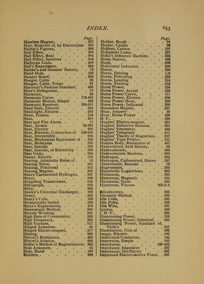 Page. Haarlem Magnet, . . . .337 Hair, Removal of, by Electrolysis 283 Haldat's Figures, . . . .284 Hall Effect 284 Hall Effect, Real . . . .284 Hall Effect, Spurious . . .284 Halleyan Lines, .... 308 Hall's Experiment, . . .284 Halske's and Siemens' Battery, . 72 Hand Hole, 190 Hanger Board, 284 Hanger, Cable .... 96 Hanger, Cable, Tongs ... 97 Harcourt's Pentane Standard, . 406 Hare's Deflagrator, . . . .73 Harmonic, 23 Harmonic Curve, . . . 174-485 Harmonic Motion, Simple . . 486 Harmonic Receiver, . . 284-451 Head Bath, Electric . . .284 Head-light, Electric . Head, Torsion . . Heat, Heat and Fire Alarm, . Heat, Atomic .... Heat, Electric Heat, Electric, Convection of Heat, Irreversible . Heat, Mechanical Equivalent of Heat, Molecular . Heat, Specific . . . Heat, Specific, of Electricity Heat Units a88 Heater, Electric . . . . 2S6 Heating, Admiralty Rules of . .12 Heating Error, .... 286 Heating, Frictional . . . 262 Heating Magnet, . . .286 Heavy Carburetted Hydrogen, . 897 Hecto, 288 Hedgehog Transformer, . . 548 Heliograph, 288 Helix, ...... 288 Henley's Universal Discharger, . 189 Henry 288 Henry's Coils, . . . .138 Hermetically Sealed . . .289 Hertz's Experiments, . . . 470 Heterostatic Method, . . .289 Hexode Working, . . . 581 High Bars of Commutator, . . 289 High Frequency, . . . 289 High Vacuum, .... 557 Hinged Armature, ... 45 Hinged Electro-magnet, . .217 Hissing, 289 Hittorf's Resistance, . . . 466 Hittorf's Solution, . . .289 Hoffer's Method of Magnetization, 360 Hole Armature, .... 45 Hole, Hand 190 Holders 289 . 285 544 . 285 17 52-285 285 149-286 286 286 .286 286 288 Holder, Brush . Holder, Candle Holders, Carbon Holophote Lamp, . Holtz's Influence Machine, Home Station, Hood, Horizontal Induction, . Horns, Horns, Driving Horns, Following Horns, Leading Horns, Trailing Horse Power, Horse Power, Actual Horse Power Curve, Horse Power, Electric Horse Power Hour, Horse Power, Indicated Horseshoe Magnet, Hour, Ampere- . Hour, Horse Power H. P Hughes' Electro-magnet, Hughes' Induction Balance, Hughes' Sonometer, Hughes' Telegraph Hughes' Theory of Magnetism Hughes' Type Printer, Human Body, Resistance of Hydrochloric Acid Battery, Hydro-electric, Hydro-electric Machine, . Hydrogen, .... Hydrogen, Carburetted, Heavy Hydrometer, Beaume . Hygrometer, Hyperbolic Logarithms, Hysteresis, Hysteresis, Magnetic . Hysteresis, Static Hysteresis, Viscous Idioelectrics, Idiostatic Method, . Idle Coils, . . Idle Poles, Idle Wire, Igniter, I. H. P Illuminating Power, Illuminating Power, Spherical Illuminating Power, Standard Viole's Illumination, Unit of Image, Electric Imbricated Conductor, Immersion, Simple . Impedance, Impedance, Impulsive Impedance, Oscillatory Page. . 91 99 . 107 321 . 334 493 . 290 302 . 290 132 . 259 324 . 259 290 . 290 171 . 290 290 . 290 337 . 30 290 . 290 291 . 291 488 . 511 357 . 511 467 . 66 293 . 293 294 . 397 78 . 294 389 . 295 294 . 295 295-3 L6 295 295 295 296 291 296 296 296 296 of, . 561 296 296 146 . 185 297-462 . 297 . 297 Impressed Electro-motive Force, . 297