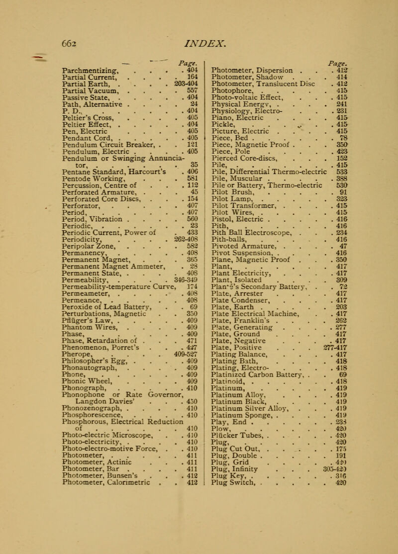 Page. . 404 . 164 203-404 . 557 Parchmentizingf, Partial Current, Partial Earth, . Partial Vacuum, Passive State, 404 Path, Alternative .... 24 P. D., 404 Peltier's Cross, .... 405 Peltier Effect, 404 Pen, Electric .... 405 Pendant Cord, 405 Pendulum Circuit Breaker, . . 121 Pendulum, Electric .... 405 Pendulum or Swinging Annuncia- tor, 35 Pentane Standard, Harcourt's . 406 Pentode Working, . . . 581 Percussion, Centre of . . . 112 Perforated Armature, ... 45 Perforated Core Discs, . . . 154 Perforator, 407 Period, 407 Period, Vibration .... 560 Periodic, 23 Periodic Ciirrent, Power of . 433 Periodicity, .... 262-408 Peripolar Zone, .... 582 Permanency, 408 Permanent Magnet, . . . 365 Permanent Magnet Ammeter, . 28 Permanent State, .... 408 Permeability, .... 346-349 Permeability-temperature Curve, 174 Permeameter, 408 Permeance, 408 Peroxide of Lead Battery, . . 69 Perturbations, Magnetic . . 350 Pfluger's Law, 409 Phantom Wires, .... 409 Phase, 409 Phase, Retardation of . . . 471 Phenomenon, Porret's . . , 427 Pherope, .... 409-527 Philosopher's Egg, .... 409 Phonautograph, .... 409 Phone, 409 Phonic Wheel, . . . .409 Phonograph, 410 Phonophone or Rate Governor, Langdon Davies' . . . 450 Phonozenograph, .... 410 Phosphorescence, .... 410 Phosphorous, Electrical Reduction of 410 Photo-electric Microscope, . . 410 Photo-electricity, .... 410 Photo-electro-motive Force, . .410 Photometer, 411 Photometer, Actinic . . . 411 Photometer, Bar . . . .411 Photometer, Bunsen's , . . 412 Photometer, Calorimetric . . 412 Photometer, Dispersion . Photometer, Shadow Photometer, Translucent Disc Photophore, .... Photo-voltaic Effect, Physical Energv, . Physiology, Electro- Piano, Electric Pickle, . . . ,. Picture, Electric . Piece, Bed .... Piece, Magnetic Proof . Piece, Pole Pierced Core-discs, Pile, Pile, Differential Thermo-electric Pile, Muscular .... Pile or Battery, Thermo-electric Pilot Brush Pilot Lamp, Pilot Transformer, . Pilot Wires, . Pistol, Electric . Pith, .... Pith Ball Electroscope, . Pith-balls, Pivoted Armature, . Pivot Suspension, . Plane, Magnetic Proof Plant, .... Plant Electricity, Plant, Isolated Flange's Secondary Battery, Plate, Arrester Plate Condenser, Plate, Earth . Plate Electrical Machine, Plate, Franklin's . Plate, Generating Plate, Ground Plate, Negative Plate, Positive Plating Balance, Plating Bath, Plating, Electro- Platinized Carbon Battery, Platinoid, .... Platinum, Platinum Alloy, Platinum Black, Platinum Silver Alloy, Platinum Sponge, . Play, End .... Plow Plucker Tubes, . Plug Plug Cut Out, . Plug, Double . Plug, Grid Plug, Infinity Plug Key, .... Plug Switch, . Page. . 412' 414 . 412 415 . 415 241 . 231 41& . 415 415 . 78 350 . 42.3 152 . 415 533 . 388 530 . 91 323 . 415 415 . 41& 416 . 234 416 . 47 416 . 350 4ir . 417 309 . 72 417 . 417 203 . 417 262 . 277 4ir . 417 277-417 . 417 418 418 69 418 419 419 419 419 419 23S 420 420 420 175 191 . A1') 305-425 . 316 . 420